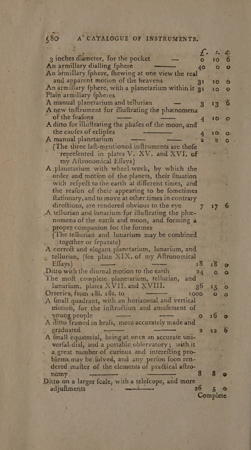 i §80 A’ CATALOGUE OF INSTRUMENTS. 3 inches diameter, for the pocket Eby An armillary dialling {phere An armillary {phere, fhewing at one view the real and apparent motion of ihe heavens 31 An armillary fphere, with a planetarium within it 91 Plain armillary {pheres A manual planetarium and tellurian ME, . 3 A new inftrument for illuftrating the phenomena of the feafons ges 4 A ditto for illuftrating the phafes of the moon, and the caufes of eclipfes tne eee 4 A manual planetarium ~ 2 (The three laft-mentioned inftruments are thofe reprefented in plates V. XV. and XVI, of | my Aftronomical Effays) A planetarium with wheel-work, by which the order and motion of the planets, their fituation with refpe&amp; to the earth at different times, and the reafon of their appearing to be fometimes ftationary, and to move at other times in contrary _ direétions, are rendered obvious to the eye 7 A tellurian and lunarium for illuftrating the phe- nomena of the earth and moon, and forming a proper companion for the former (The telNurian and lunarium may be combined together or feparate)} - A. correét and elegant planetarium, lunarium, and , tellurian, (fee plaie XIX. of my Aftronomical Eflays) —— £3 -Ditto with the urea motion to the earth 24 The moft complete planetarium, tellurian, and lunarium, plates XVII. and XVIII. 36 - Orreries, from 431. 18s. to wees 1000 A {mall quadrant, with an horizontal and vertical motion, for the inftruétion and amufement of young people A ditto framed in brafs, more accurately made and sraduated | A, {mall equatorial, being at once an accurate uni- verfal-dial, and a portable oblervatory; with it a, great number of curious and interefting pro- blems.may be folved, and any perfon foon ren- dered matter .of the elements of pragtical a{tro- ae ° 2 ) nomy se 8 | Ditto on a larger {cale, witha telefcope, and more. adjuftments” bee 26 Se d; 10 6 °° 10 © 10 Oo 13 10 oO 10. Q- BTA: 17° 18 @ Oo @ Tet Oo 9g 16 12 § ¢ 5 @