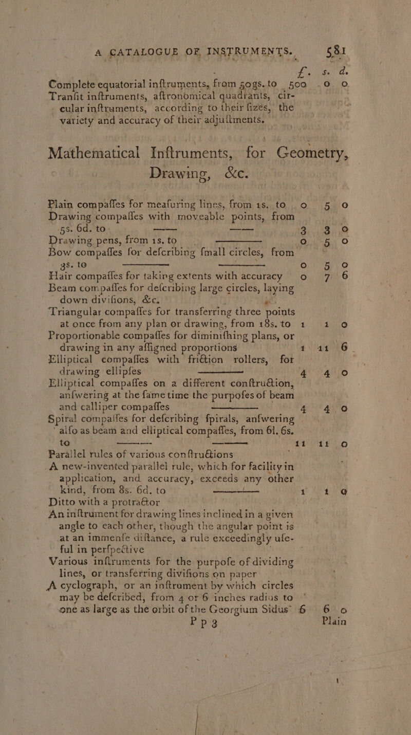 Tranfit inftruments, aftronomical quadrants, cir- - cular inftruments, according to their fizes,’ the variety and accuracy of their adjuflments. Drawing, &amp;c. c Plain compaffes for meafuring lines, from 1s. to . Drawing compalfes with moveable points, from -5s. 6d. to- ——-— eee Drawing pens, from 1s. to —_—_—_— Bow compafles for defcribing {mall circles, from s, to PTR Ry AALAND Hin compaifes for taking extents with accuracy Beam compailes for defcribing large circles, ayn down divifions, &amp;c. ‘Triangular compatles for transferring Vines Daints at once from any plan or drawing, from 18s. to Proportionable compaffes for diminithing plans, or drawing in any affigned proportions | Elliptical compaffes with fri€tion rollers, for drawing ellipfes Elliptical compaffes on a different conftruétion, an{wering at the fame time the purpotes. of beam and calliper compaffes aifo as beam and elliptical compaffes, from 61. 6s. to a SERANGaRE names Parallel rules of various conftruGions _A new-invented parallel rule, which for facility in application, and accuracy, exceeds any other kind, from 8s. 6d. to wee ere Ditto with a protra€tor An inftrument for drawing lines inclined in a given angle to each other, though the angular point is at an immenfe difance, a rule exceedingly ufe- ful in perfpective Various inflruments for the purpofe of dividing lines, or transferring divifions on paper A cyclograph, or an inftrament by which circles may be defcribed, from 4 or 6 inches radius to 5 oO 3 5 oO 5 Oo 7 6 1 0 eh 4 0 4.0 1! oO 1 @