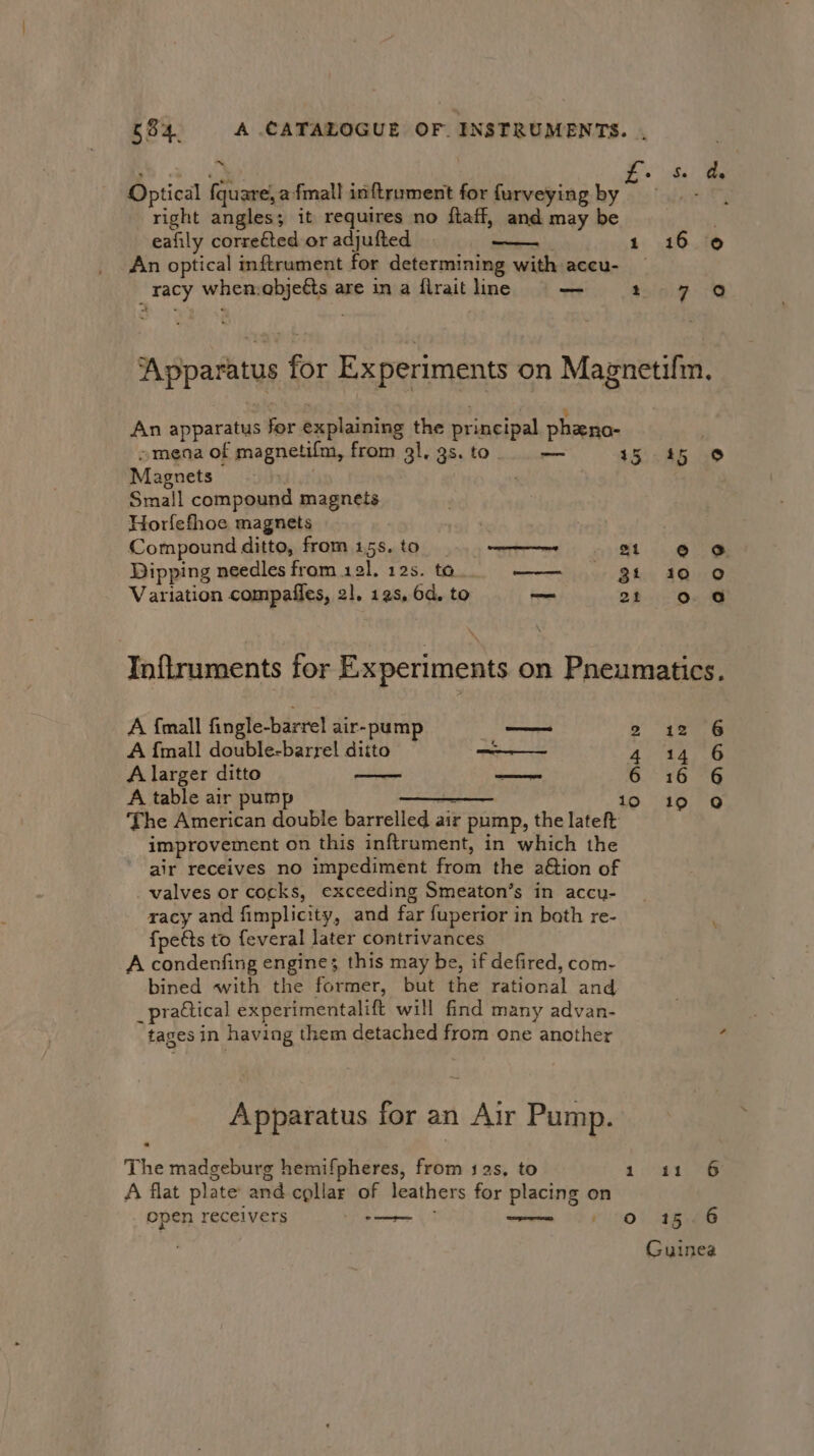 RE 0 Sa) Oe Optical fquare,afmall inftrument for furveying by « right angles; it requires no ftaff, and may be ! eafily corrected or adjufted | heretemee 1 16 0 An optical inftrument for determining with accu- racy when.abjetts are in a flrait line ane tein iQ Apparatus for Experiments on Magnetifm, An apparatus for explaining the principal pheeno- »mena of magnetifm, from gl, gs. to oo 15.45 0 Magnets Small compound magnets Horfefhoe magnets . Compound ditto, from 15s.to. = 21 6 ies Dipping needles from 121. 12s. to aimee 34 10 0 Variation compaffes, 21, 12s, 6d. to fei 2t Oo. 6 Inflruments for Experiments on Pneumatics. A {mall fingle-barrel air-pump — 2 12 A {mall double-barrel ditto a Ake A larger ditto east! 6 316 A table air pump = 10 10 The American double barrelled air pump, the lateft improvement on this inftrument, in which the air receives no impediment from the ation of valves or cocks, exceeding Smeaton’s in accyu- racy and fimplicity, and far fuperior in both re- ’ fpeéts to feveral later contrivances A condenfing engine; this may be, if defired, com- bined with the former, but the rational and _praftical experimentalift will find many advan- tages in having them detached from one another ‘ Oo ADH Apparatus for an Air Pump. The madgeburg hemifpheres, from 12s, to 1 11 6 A flat plate and collar of leathers for placing on open receivers eee —— oo 15.6 Guinea