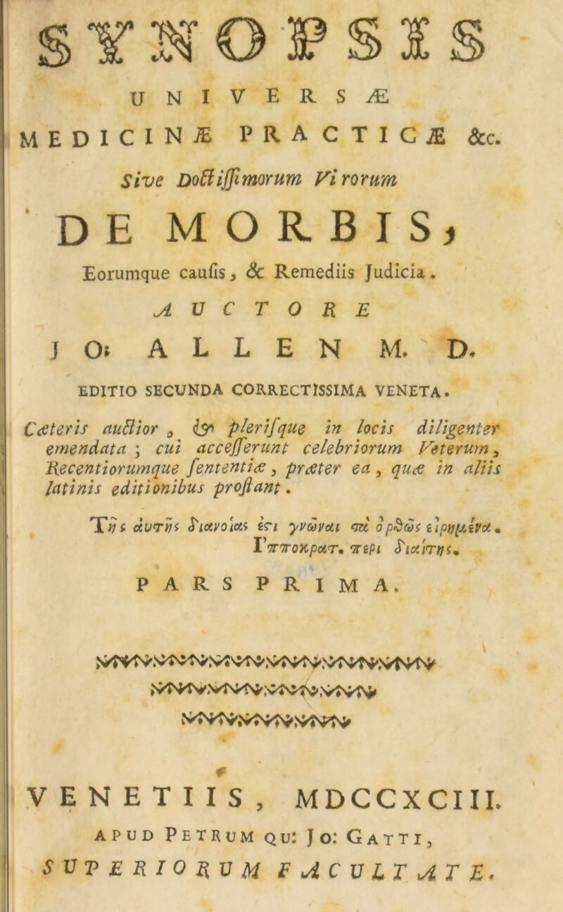 SYNOPSIS UNIVERSAE MEDICINI PRACTICiE &c. Sive Doftijfimorum Virorum ' DE MORBIS, Eorumque caufis3 & Remediis Judicia. AUCTORE J Oi A L L E N M. 1 D* EDITIO SECUNDA CORRECTISSIMA VENETA. 1 Cee ter is auttior 0 & plerifque in locis diligenter emendata ; cui accejjerunt celebriorum Veterum, Recentiorumque fententi<e, praeter ea, qu<e in aliis latinis editionibus proflant. Tfji Juriii frtctyoiui «V/ yvcovcLi ca opScos uptjftiVot. I'wToxpotr, oriPi PARS PRIMA. I i ■w' # (VENETI IS, MDCCXCIII. apud Petrum qu: Jo: Gatti, SVT E RIO RV M E J.C V LT AT E.