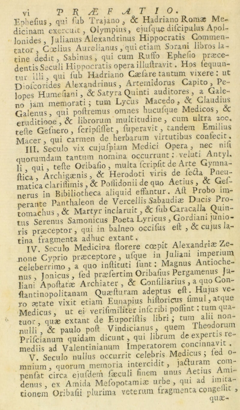 Ephefius, qui fub Trajano, & Hadriano Romae Me- dicinam exercuit, Olympius, ejufque dilcipulus Apol- lonides, Julianus Alexandrinus Hippocratis Commen- tator , Caelius Aurelianus,'qui etiam Sorani libros la- tine dedit, Sabinus, qui cum Ruffo Ephebo praece- dentis Siculi Hippocratis opera illuftravit. Hos lequun- uu illi, qui fub Hadriano Caelare tantum vixere: ut Diofcorides Alexandrinus, Artemidorus Capito, Pe- lopes Hume ,lani, Sc Satyra Quinti auditores, a Gale- no iam memorati; tum Lycus Macedo 9 Sc Claudius Galenus, qui poliremus omnes hucuique Medicos, cc eruditiooe , Sc librorum multitudine, cum ultra zoc. telle Gefnero , fcripftftet, fuperavit, eandem Eminus Macer qui carmen de herbarum virtutibus conrecit. III. Seculo vix cujufpiam Medici Opera , nec ni i quorumdam tantum nomina occurrunt ; veluti Antyi. Ii qui, tefte Oribafio , multa fcnpfit de Arte Gymna- ftica , Archigenis, & Herodoti viris de leda Pneu- matica clarilTimis , Sc Poilidonu de quo Aenus, Sc Gei- nerus in Bibiliotheca aliquid effantur. Aft Piobo im- perante Panthaleon de Vercellis Sabaudie Docis Pro- tomachus , & Martyr inclaruit, Sc fub Caracalla Quin- tus Serenus Samonicus Poeta Lyricus , Gordiani junio- ris praeceptor , qui in balneo occilus eft , Sc cujus la- tina fragmenta adhuc extant. # , . 7 IV Seculo Medicina florere coepit Alexandrias le- none Cyprio praeceptore, ufque in Juliam imperium celeberrimo, a quo inftituti fu nt; Magnus Antioche- nus , Jonicus , fed praefertim Oribafius Pergamenus Ju- liani Apoftatae Archiater, & Conlilianus, a quo Con- ftantinopolitanam Qua?fturam adeptus eft . H“JUS ve* ro setate vixit etiam Emjapius h^ncusiimu:la^tiue Medicus, ut ei verifitnihter .infcribi poftmt, tumqua- tuor, quae extant de Euporiftis libri; tum aln non- nulli Sc paulo poft Vindicianus, quem Theodorum Prifcianum quidam dicunt, qui librum de expertis re- mediis ad Valentinianum Imperatorem concinnavi , V. Seculo nullus occurrit celebris Medicus , ied mnium, quorum memoria intercidit, ) ad uram c - penfat circa ejufdem faeculi finem unus Aetms Arm- denus , ex Amida Mefopotamiae urbe, qui a i tioneni Oribafii plurima veterum Iragmenca conge i > quae-