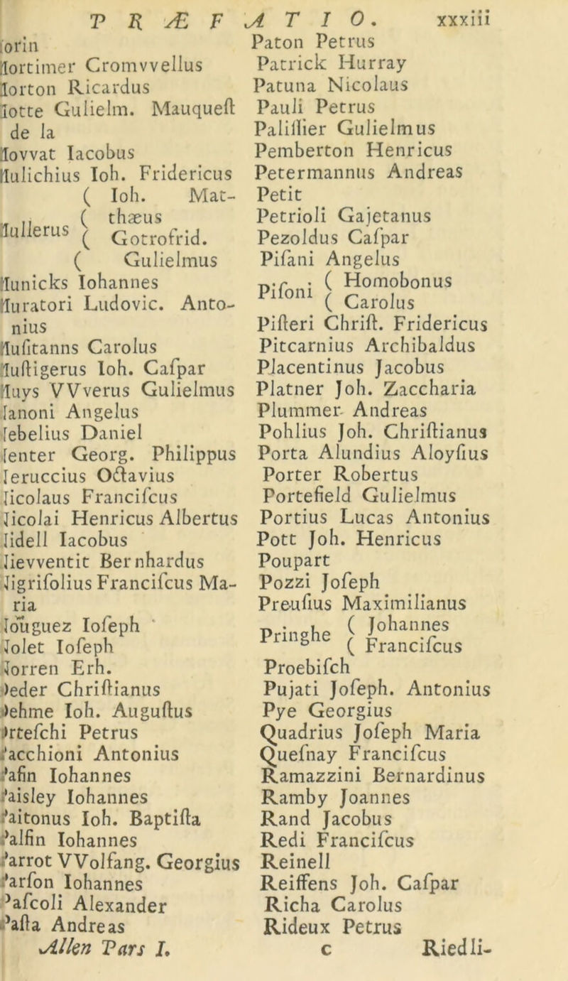 lorin Hortimer Cromvvellus Norton Ricardus lotte Guiielm. Mauqueft de Ja jlovvat Iacobus flulichius Ioh. Fridericus ( Ioh. Mat- „ ( thaeus Jullerus ( Gotrofrid. ( Gulielmus llunicks Iohannes lluratori Ludovic. Anto- nius rlufitanns Carolus luftigerus Ioh. Cafpar Huys VVverus Gulielmus lanoni Angelus lebelius Daniel lenter Georg. Philippus leruccius O&avius licolaus Francifcus licolai Henricus Albertus lidell Iacobus lievventit Bernhardus Jigrifolius Francifcus Ma- ria louguez Iofeph Jolet Iofeph lorren Erh. )eder Chriftianus i>ehme Ioh. Auguftus :>rtefchi Petrus ;’acchioni Antonius :*afin Iohannes ^aisley Iohannes ^aitonus Ioh. Baptifta ^alfin Iohannes i*arrot VVolfang. Georgius :‘arfon Iohannes ■•afcoli Alexander ’afla Andre as xAllen Vars I, Paton Petrus Patrick Hurray Patuna Nicolaus Pauli Petrus Palillier Gulielmus Pemberton Henricus Petermannus Andreas Petit Petrioli Gajetanus Pezoldus Cafpar Pifani Angelus n.r . ( Homobonus PlfonI ( Carolus Pifleri Chrift. Fridericus Pitcarnius Archibaldus Placentinus Jacobus Platner Joh. Zaccharia Plummer Andreas Pohlius Joh. Chriftianus Porta Alundius Aloyfius Porter Robertus Portefield Gulielmus Portius Lucas Antonius Pott Joh. Henricus Poupart Pozzi Jofeph Preufius Maximilianus [ FrancHius Proebifch Pujati Jofeph. Antonius Pye Georgius Quadrius Jofeph Maria Quefnay Francifcus Ramazzini Bernardinus Ramby Joannes Rand Jacobus Redi Francifcus Reinell Reiffens Joh. Cafpar Richa Carolus Rideux Petrus Riedli-