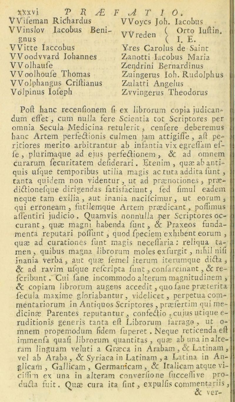 Wileman Richardus VVinslov Iacobus Beni- gnus VVitte Iaccobus VVoodvvard Iohannes VV olhaufe VVooihoufe Thomas VVolphangus Criftianus VoJpinus Iofeph VVoycs ]oh. Iacobus Wreden f ?rt° lu,lin- ( I. E. Yres Carolus de Saint Zanotti Iacobus Maria Zendrini Bernardinus Zuingerus Ioh. Rudolphus Zulatti Angelus Zvvingerus Theodorus Poft hanc recenfionem fi ex librorum copia judican- dum edet 3 cum nulla fere Scientia tot Scriptores per omnia Secula Medicina retulerit, cenfere deberemus hanc Artem perfedionis culmen jam attigifte 3 aft pe- riciores merito arbitrantur ab infantia vix egrefiam ef- fe , plurimaque ad eius perfedionem , Sc ad omnem curarum fecuritatem defiderari. Etenim, quse ab anti- quis ulque temporibus utilia magis ac tuta addita funt, tanta quidem non videntur, ut ad praenotiones 3 pras- didionefque dirigendas fatisfaciunt , led fimul eadem neque tam exilia, aut inania nacilcimur, ut eorum, qui erroneam , futilemque Artem praedicant, poflimus afientiri judicio. Quamvis nonnulla per Scriptores oc- curant, quas magni habenda funt, Sc Praxeos funda- menta reputari podunt, quod fpeciem exhibent eorum , quas ad curationes funt magis neceflaria: reliqua ta- men , quibus magna librorum moles exfurgit, nihil nifi inania verba, aut quas femel iterum iterumque dida, & ad ravim ufque refcripta funt, confareinant, & re- fcribunt. Cui fane incommodo alterum magnitudinem , Sc copiam librorum augens accedit, quo fane praeterita fecula maxime gloriabantur, videlicet, perpetua com- mentariorum in Antiquos Scriptores, prasfertim qui me- dicinas Parentes reputantur ,, confedio , cuius utique e- ruditionis generis tanta eft Librorum farrago , ut 0- mnem propemodum fidem fuperet . Neque reticenda eft immenfa quali librorum quantitas, quas ab una in alte- ram linguam veluti a Grasca in Arabam , Sc Latinam , vel ab Araba, Sc Syriaca in Latinam , a Latina in An- glicam , Gallicam, Germanicam, Sc Italicam atque vi- niferi ex una in alteram converlione fucceffive pro- ci uda fuit. Quas cura ita fint, expuifis commentariis, Sc ver-