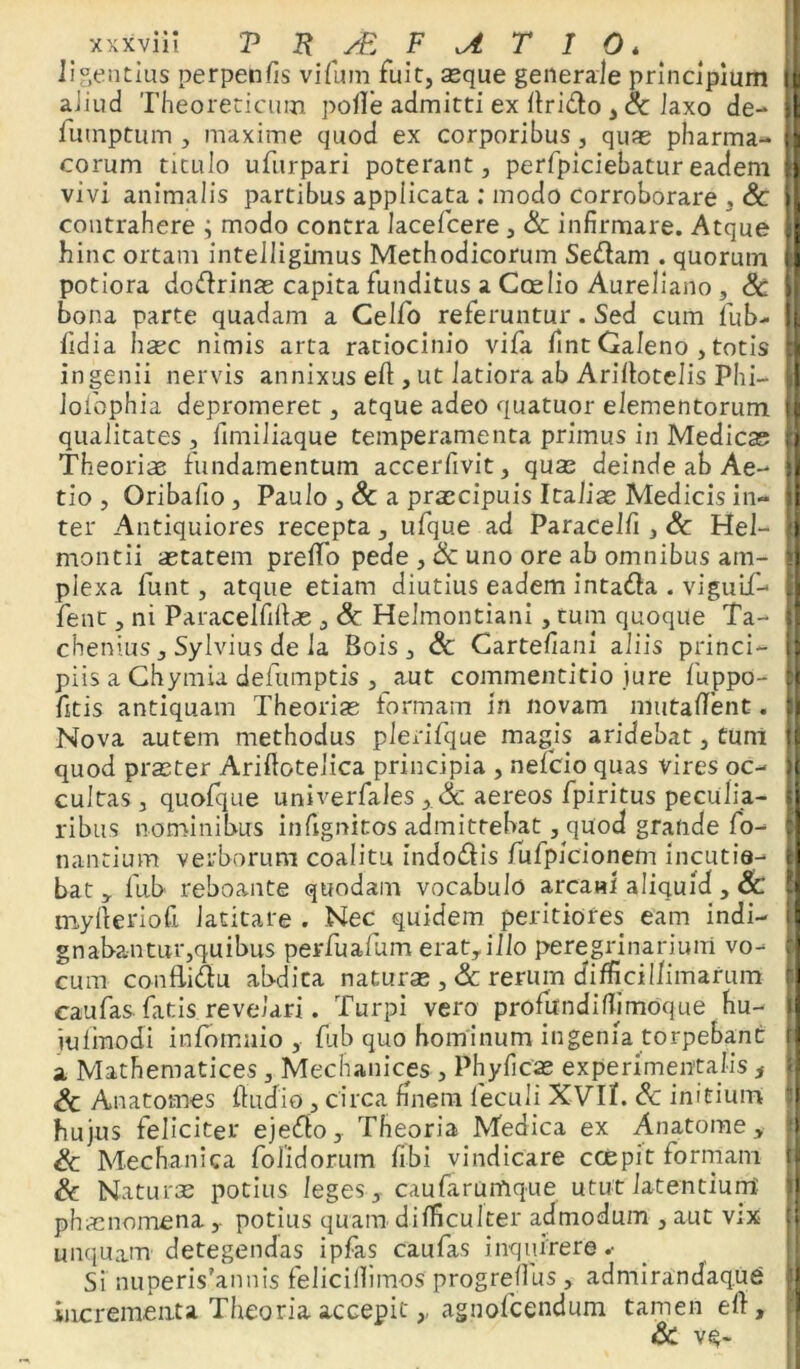 Iigentius perpenfis vifum fuit, seque generale principium i aliud Theoreticum polle admitti ex firido , Sc laxo de- I futnptum , maxime quod ex corporibus, quas pharma- I eorum titulo ufurpari poterant, perfpiciebatureadem || vivi animalis partibus applicata : modo corroborare , Sc |[ contrahere ; modo contra lacefcere, Sc infirmare. Atque II hinc ortam intelligimus Methodicorum Sedam . quorum il potiora dodrinas capita funditus a Ccelio Aureliano , Sc i| bona parte quadam a Celfo referuntur. Sed cum fub- (1 fidia hsec nimis arta ratiocinio vifa fint Galeno , totis n ingenii nervis annixus efi:, ut latiora ab Arillotelis Phi- || lofophia depromeret, atque adeo quatuor elementorum [I qualitates , fimiliaque temperamenta primus in Medicas fi Theoriae fundamentum accerfivit, quas deinde ab Ae- i| tio , Oribaiio, Paulo ,& a praecipuis Italiae Medicis in- jl ter Antiquiores recepta, ufque ad Paracelfi , Sc Hei- ) montii aetatem prefifo pede ,& uno ore ab omnibus atn- 1 plexa funt, atque etiam diutius eadem intada . viguif- fj fent, ni Paracelfifias , Sc Helmontiani , tum quoque Ta- II chenius, Sylvius de la Bois, Sc Gartefiani aliis princi- [I piis a Chymia defumptis , aut commentitio jure fiuppo- |j fitis antiquam Theorias formam in novam mutaffent. || Nova autem methodus plerifque magis aridebat, tum quod praeter Ariftotelica principia , neficio quas vires oc- cultas , quofque univerfales , & aereos fipiritus peculia- ribus nominibus infignitos admittebat, quod grande fo- nantium verborum coalitu indodis fufpicionem incutio- | bat, fub reboante quodam vocabulo arcani aliquid , Sc ! myfteriofi latitare . Nec quidem peritiores eam indi- gnabantur,quibus perfualum erat, illo peregrinarium vo- | cum conBidu abdita naturas ,& rerum difficillimarum [ caufas fatis revelari. Turpi vero profundifiimoque hu- l jufinodi infomnio , fiub quo hominum ingenia torpebant a Mathematices , Mechanicas , Phyficae experimentalis , Sc Anatomes fhidio, circa finem fieculi XVIfi. Sc initium hujus feliciter ejedo. Theoria Medica ex Anatome, Sc Mechanica fiolidorum fibi vindicare coepit formam Sc Naturas potius leges, caufiarumque utut latentium Ii phaenomenapotius quam difficulter admodum , aut v;x unquam detegendas ipfas caufas inquirere.- Si nuperis’annis feliciflimos progreflus , admirandaq.u6 incrementa Theoria accepit,, agnoficendum tamen ei}, &L vq-