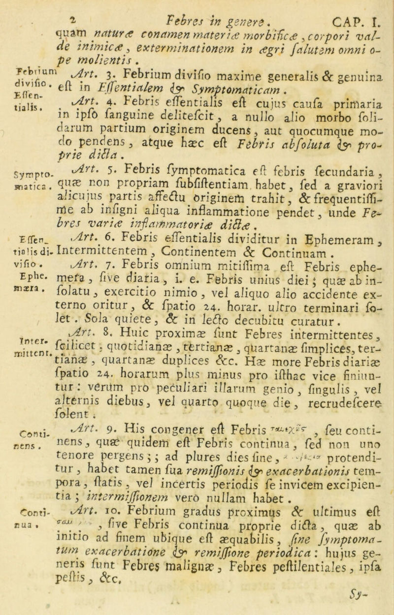 qua.Tn natura conamen materias morbiHc<e ^corpori val- de inimices., exterminationem in csgri fa lutem omni o- pe molientis. ?rbuum iArt. 3. Febrium divifio maxime generalis & genuina Efrcm* eft ln Fffentialem & Symptomaticam. tialis. . ^rl* fl' ^e|)ris e^ntialis efl cujus caufa primaria m ipfo fanguine de li te fc it, a nullo alio morbo foli- clarum partium originem ducens, aut quocumque mo- do pendens, atque hasc efl Febris abfoluta & pro- prie dicta. Sympto. Art. 5* Febris fymptomatica efl febris fecundaria , snatica . quae non propriam fubfiflentiam habet, fed a graviori alicuius, partis affedlu. originem trahit, Sc frequentitfi- rrle au infigni aliqua inflammatione pendet, unde Fe- bres varice inflammatoriae di SI ce . £(Ten_ xArt. 6. Febris eflentialis dividitur in Ephemeram , tjoiis di. Intermittentem , Continentem Sc Continuam, vifio. xArt. 7. Febris omnium mitiflima efl Febris ephe- EPhe* meta, five diaria, i. e. Febris unius diei 3 quae ab in- maera. folatu, exercitio nimio , vel aliquo alio accidente ex- terno oritur, & fpatio 24. horar. ultro terminari fb- let. Sola quiete, & in ledo decubitu curatur. Tntpr tyrr*' ptoximm funt Febres intermittentes, jTihtcnt. ^^:cet j quotidianas , tertianas , quartanas fimplices, ter- tianas , quartanas duplices Scc. Has more Febris diarias fpatio 24. horarum plus minus pro iflhac vice finiun- tur: verUm pro peculiari illarum genio, fitigulis , vel alternis diebus, vel quarto quoque die, recrudefcere folent i Comi- rt* 9’ ^s. congener efl Febris Tau'|X,rr , feu conti- nens. nensJ quas quidem efl Febris continua, fed non uno tenore pergens j 3 ad plures dies line, m--1* protendi- tur , habet tamen fua remijflonis (y exacerbationis tem- pora,.flatis, vel incertis periodis fe invicem excipien- tia 3 intermijfionem vero nullam habet. Conti- vdrt. 10. F’ebrium gradus proximus Sc ultimus efl rua. ''■* , fve Febris continua proprie didla,^ quas ab initio ad finem ubique efl asquabilis, fine Jymptoma- tum exacerbatione & remiflfione periodica : hujus ge- neris funt Febres maligna? 3 Febres peftilentiales, ipfa pelbs, &C(