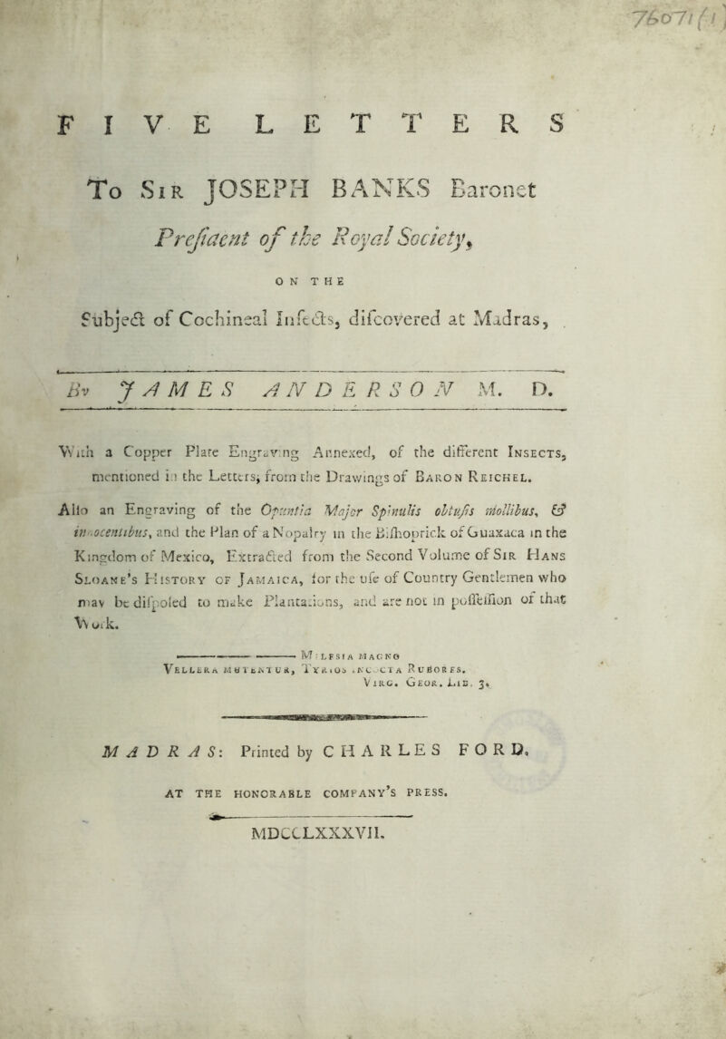 F E R S 7^o7ifi, I V E LETT To Sir JOSEPH BANKS Baronet Prejiaetit of the Royal Society^ ON THE fubjed: of Cochineal Infeds, difcoyered at Madras, AND E R S 0 N M. D. Vv’iih a Copper Flare Engraving Annexed, of the different Insects, mentioned i i the Lettersi from the Drawings of Baron Reickel. AIlo an Engraving of the Ofunfia Majcr Spnulis ohtufis rdollibus^ & in .ocentibtis, and the Elan of aNopalry in the BiJliopric.lc of Guaxaca in the Kingdom of Mexico, Extradfed from t!ie Second Volume of Sir Hans Sloane’s E'istory of Jamaica, for the life of Country Gentlemen who mav be difpoled to make Flantadons, and are not in poffeiuon of that \\ oi k. — Tv? : L F S I A M A G N O VeLERRa MOltMUR, TvRiOi .KC CIA RuEORES. V IRC. Geor. Iab. 3. MADRAS'. Printed by C H A R L E S FORD at the honorable company’s press. MDCCLXXXVII. 9