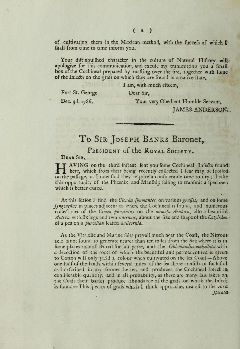 of cultivating them in the Mexican method, with the fuccefs of which I Hiall from time to time inform you. Your diftlnguifhed charafter in the culture of Natural Hi (lory wilt ' apologize for this communication, and excufe my tranl'mittin'Z you a fmall box of the Cochineal prepared by roafting over the fire, together with fame of the Infedls on the grafs on which they are found in a naci\e itace, I am, with much efteem, Fort St. George Dear Sir, Dec. 3d. 1786. Your very Obedient Humble Servant, JAMES ANDERSON., To Sir Joseph Banks Baronet, President of the Royal Society. Dear Sir, Having on the third inllant fent you fome Cochineal Infers found.• here, which from their being recently colleCled I fear may be fpoiled on tlie paflage, as I now find they require a confiderable time to dry ; I take this opportunity of the Pheenix and Manfhip failing to tranfmit a fpecimen which is better cured. At this feafon I find the Cicadee fpumantes on various and on fome fyngenefias in places adjacent to where the Cochineal is found, and numerous coileclions of the Cimex pundlatus on the mimoja Arabica^ alio a beautiful ApUra with fix legs and two anlemce^ about the fizc and lhapeof the Cotyledon of a pea on a purcellan leafed Salicornia. As the Vitriolic and Marine falts prevail much near the Coaft, the Nitrous acid is not found to generate nearer than ten miles from the Sea where it is m fome places manufadured for fait petre, and the Oldenlandia umbellata with a decodlion of the roots of v.^hich the beautiful and permanent red is given to Cotton will only yield a colour when cultivated on the Tea Coalt—Above one half of the lands within feveral miles of the fea fhore confifts of fuch f nl as I dtferibed in my former Letter, and produces the Cochineal Inled; in confiderable quantity, and in all probability, as there are many laic lakes on the Coalt their banks produce abundance of the grafs on which rhe Infect is found—This fpecits of grals which 1 think approaches ncaicit to the Ana jpii.aia- \