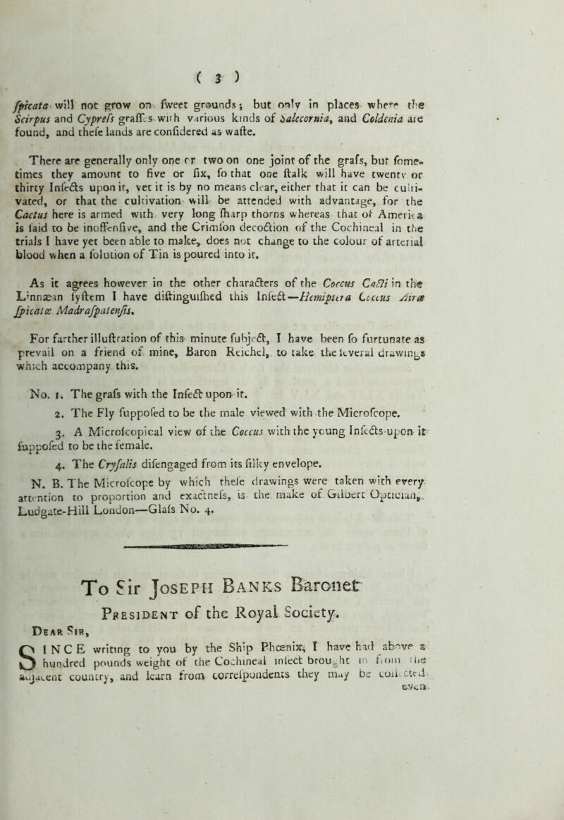/pfi:afa‘wVA not grow on. fweet grounds; but only in places whe*-r tl’C Scirpus and Cyprefs graffL-s wirh various kinds of ialecornia^ and Celdenia aie found, and thcfe lands are confidcrsd as wafte. There are generally only one rr two on one joint of the grafs, bur fome- times they amount to five or fix, fo that one ftalk will have twenrv' or thirty InlVdls upon it, vet it is by no means clear, either that it can be culti- vated, or that the cultivation will be attended with advantage, for the Cactus here is armed with very long (harp thorns whereas that of Ameriia is laid to be inoffenfive, and the Crimfon decoftion of the Cochineal in t/ie trials I have yet been able to make, docs not change to the colour of arterial blood when a folution of Tin is poured into ir. As it agrees however in the other charafters of the Coccus C<i^t in the Lmnje.in fyfttm I have diftinguilhed this Infcft—Htmpitra Ltaus Airoe jpicalce Madrafpatenjis^ For farther illuftration of this minute fubjeft, I have been fo furtunate as prevail on a friend of mine, Baron Rtichel, to take the kvcral drawings which accompany this. No. I. The grafs with the Infcftupon if. 2. The Fly fuppofed to be the male viewed with the Microfeope. 3. A Microlcopical view of the Coccus with the young Inftds>upon it fuppofed to be the female. 4. The Cryfalis difengaged from its filky envelope. N. B. The Microfeope by which theJc drawings were taken with every, attention to proportion and exactnefs, is the make of Gilbert Optician,, Ludgate-Hill London—Glafs No. 4. To Sir Joseph Banks Baronet Pf EsiDENT of the Royal Society. Dear Sir, SINCE writing to you by the Ship Phoenix; I have had abnvp 3 hundred pounds weight of the Cochineal inlect broUj.ht in fioin the a^jaecne country, and learn from correlpondcnts they may be cuii cted