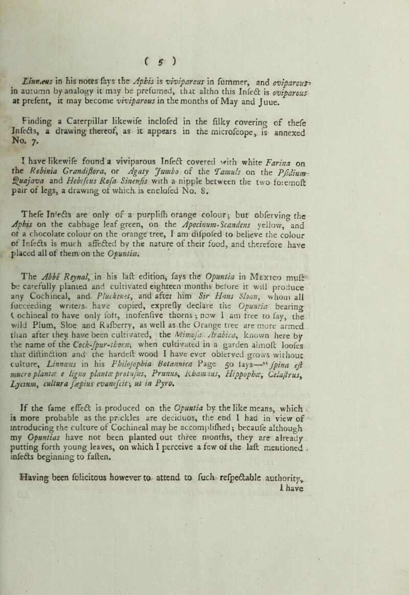 Lintf^s in his notes fays the Aphis is •viviparous in fummer, and oviparous^ in autumn by analogy it may be prefumed, that altho this Infedl is oviparous at prcfent, it may become viviparous in the months of May and Juue. Finding a Caterpillar likevvife inclofed in the filky covering of thcfe Infedls, a drawing thereof, as it appears in the microfeope, is annexed No. 7. I have likewife found a viviparous Tnfedl covered ^■fith white Farina on the Rebinia Grandiflora^ or Agaty Jumbo soi the Famuls on the Ffidium- F^uajava and Hebifcus Rofa Sinen^s with a nipple between the two foiemoft pair of legs, a drawing of which, is enclofed No. 8. Thefe Inhdls are only of a purplifh orange colour; but obferving the Aphis on the cabbage leaf green, on the Apocinum-Scandens yellow, and ot a chocolate colour on the orange tree, I am difpofed to believe the colour of Infcdls is much affedfed by the nature of their food, and therefore have placed all of them on the Opuntia. The Abbe Reynal„ in his laft editionj fays the Opuntia in Mexico mulb'’ be carefully planted and cultivated eighteen months before it will produce any Cochineal, and Pluckenet^ and after him Sir Hans Sloan, whom all fucceeding writers have copied, exprefly declare the Opuntia bearing C ochineal to have only fott, inofenfivc thorns; now 1 am free to fay, the wild Plum, Sloe and Raiberry, as well as the Orange tree are more armed tiun after they have been cultivated, the Mimsfa Arabica, known here by the name of the Cock-fpur-thorn:-, when cultivated in a garden almoft loofes that diftindion and the harcletl wood I have ever oblcrved grows without culture, Linnatus in his Philojophia Botannka Page 50 lays—/pina ejl mucro plantot e ligno plantcc protujtis, PrunuSy Rhamnus, Hippophot, Celaftrus„ Lycium, cultura fapius evantjeit-, ut in Pyro, If the fame effed is produced on the Opuntia by. the like means, which -, is more probable as the prickles are deciduos, the end 1 had in view of introducing the culture of Cochineal may be accompliflied; bccaufe although my Opuntias have not been planted out three months, they are already putting forth young leaves, on which I perceive a few of the laft mentioned . infeds beginning to fatten. Having been felicitous however to attend to fucR relpcflablc authorit}^ 1 have