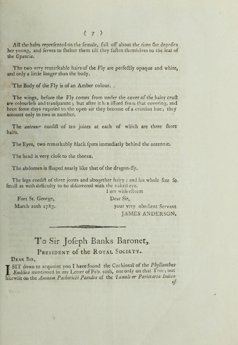 C r > AW the hairs reprefented on the female, fall off about the time fne depofits^ her young, and ferves to ftielter them till they fallen themfelves to the leal of the Cpunlia. The two very remarkable hairs of the Fly are perfedlly opaque and white, and only a little longer than the body. The Body of the Fly is of an Amber colour. , The wings, before the Fly comes from under the cover of the hairy cruft are colourlefs and tranfparent; but after it his iffued fro n that covering, and been fome days expofed to the open air they become of a crimlon hue; they amount only to two in number. The antennr confift of ten joints at each of which are three Ihort hairs. The Eyes, two remarkably black foots immediatly behind the antennae. The head is very clofe to the thorax. The abdomen is fiiaped nearly like that of the dragon-fty. The legs confift of three joints and altogether hairy : and his whole fize fo. fmull as with difficulty to difeovered with the naked eye. l am with eftcem Dear Sir, Fort St. George, March 20th 1787. your very obedient Servant JAMES ANDERSOiNF. To Sir Jofeph Banks Baronet, President of the Royal Society.. Dear Sir, I SIT down to acquaint you I have found the Cochineal of the Phyllantbiis- Emhlica mentioned in mv Letter of Feb. zoih, not only on chat Irec; out Aiiimam Pacheriebi Poondoo qI the laimlior Parielana.lndica^