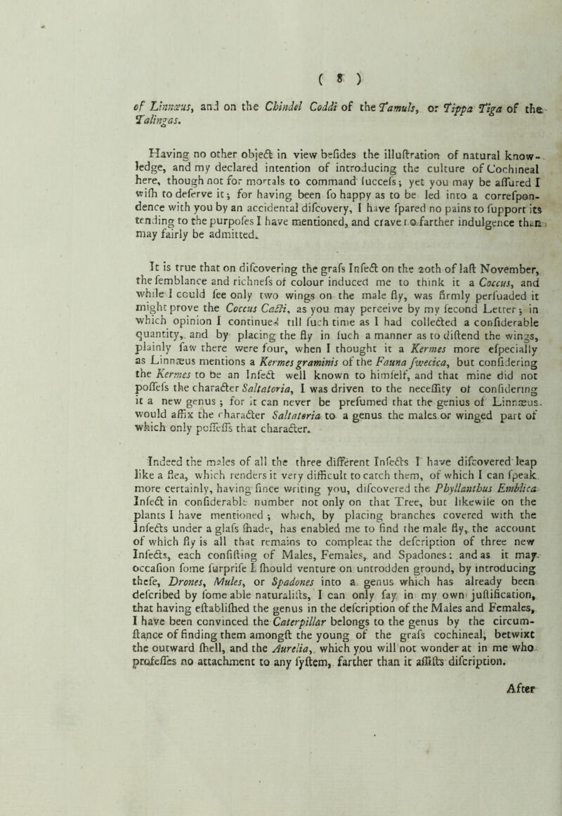 ( « ) cf Lhvic^us, on the Chindel Coddi of theT^wa/j, or ^hpa ’Tha of tha ^alingas. o Having no other objeff in view befides the illuftration of natural know-, ledge, and my declared intention of introducing the culture of Cochineal here, though not for mortals to command iuccefs; yet you may be aflured I wifh to deferve it j for having been fo happy as to be led into a correfpon- dence with you by an accidental difcovery, I have fpared no pains to fupport its tending to the purpofes I have mentioned, and crave r.o farther indulgence than may fairly be admittedo. It is true that on difcovering the grafs Infefl on the 20th of lafl November, the femblance and richnefs of colour induced me to think it z. Coccus, and while I could fee only two wings on the male fly, was flrmly periuaded it might prove the Coccus CaSli, as you may perceive by my fecond Letter*, in which opinion I continue* nil fuch time as I had colledled a confiderable quantity, and by placing the fly in fuch a manner as to diftend the wings, plainly faw there v/ere four, when I thought it a Kermes more efpecially as Linnsus mentions a Kermes gramims of the Fauna fwecica, but confidering the Kermes to be an Infedl well known to himfeif, and that mine did not poflTefs the charader I was driven to the neceflity of confidering it a new genus ; for it can never be prefumed that the genius of Linnaeus, would affix the rharader Saltateria to a genus the males or winged part of which only pciTclTs that charader. Indeed the males of all the three different Infeds I have difcovered leap like a flea, which renders it very difficult to catch them, of which 1 can fpeak more certainly, having fince writing you, difcovered the Phyllanthus Emblica Infed in confiderable number not only on that Tree, but likcwile on the plants I have mentioned *, which, by placing branches covered with the Jnfeds under a glafs fhade, has enabled me to find the male fly, the account of which fly is all that remains to complcac the defeription of three new Infeds, each confifting of Males, Females, and Spadones; and as it ma^. occafion fome furprife I fhould venture on untrodden ground, by introducing thefe. Drones, Mules, or Spadones into a. genus which has already been deferibed by fome able naturaliils, I can only fay in my own' juftification, that having eftablifhed the genus in the defeription of the Males and Females, I have been convinced the Caterpillar belongs to the genus by the circum- ftance of finding them amongft the young of the grafs cochineal; betwixt the outward Ihell, and the Aurelia, which you will not wonder at in me who profeATcs no attachment to any fyftcm, farther than it affifts difeription. After
