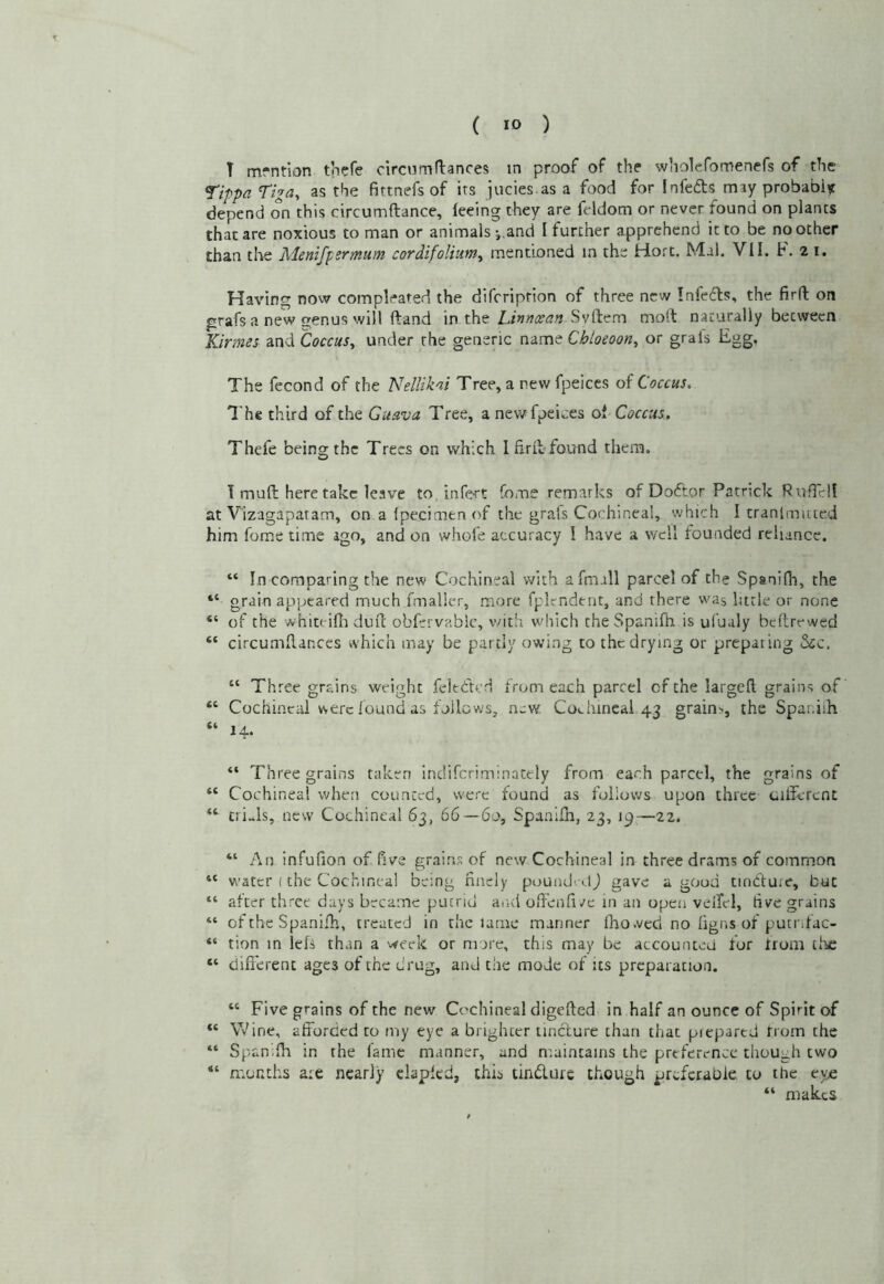 T mrntion tnefe circnmrtances in proof of the wiiolefomenefs of the ^ippa Tiga^ as the fittnefs of its jucies.as a food for Infedts may probably depend on this circumftance, feeing they are feldom or never found on plants that are noxious to man or animals and I further apprehend it to be no other than tlae Menifpsrmum cordifolium^ mentioned in the Hort. Mai. VII. F. 21, Having now compleated the difeription of three new Infedls, the firft on grafs a new genus will ftand m xh^ Linntsan mott naturally between Kirmes md Coccus, under the generic nime Chloeoon, or grals Fgg, The fecond of the Nellikai Tree, a new fpeiccs of Coccus. The third of the Guava Tree, a nev/ fpeices of Coccus. Thefe being the Trees on which I Erie found them. 1 mull here take leave to. infert fome remarks of Doftor Patrick RufTel! at V'izagapatam, on a (pecimen of the grals Cochineal, which I tranlmuicd him fome time ago, and on whole accuracy I have a v/cll founded reliance. “ In comparing the new Cochineal with afmall parcel of the Spanifh, the grain appeared much fmaller, more fplendtnt, and there was little or none “ of the whiteifli duO: obfervablc, v/ith wliich the Spanifh is ufualy beftrewed “ circumflanccs which may be partly owing to the drying or preparing Sic. “ Three grains weight feltded from each parcel of the largeft grains of “ Cochineal were found as follows, new Coehincal 43 grains, the Spar.iih “ 14. “ Three grains taken indifcriminately from each parcel, the grains of “ Cochineal when counted, were found as follows upon three ciffcrcnt “ t!i..ls, new Cochineal 63, 66 — 60, Spanifh, 23, 19^—22. “ An infufion of five grains of new Cochineal in three drams of common “ water (the Cochineal being finely poundidj gave a good tindfuie, but “ after three days became putrid and off'enfive in an open veiiel, five grains “ of the Spanifh, treated in the lame manner fho.ved no figns of putnfac- tion in lefs than a week or mare, this may be accounted for trom tlue “ different ages of the drug, and the mode of its preparation. “ Five grains of the new Cochineal digefted in half an ounce of Spirit of “ Wine, afforded to my eye a brighter tinefure than that piepartd from the “ Spanifh in the fame manner, and maintains the preference though two “ n'.onths are nearly clapfed, this tindurc though preferabie. to the tve “ makes