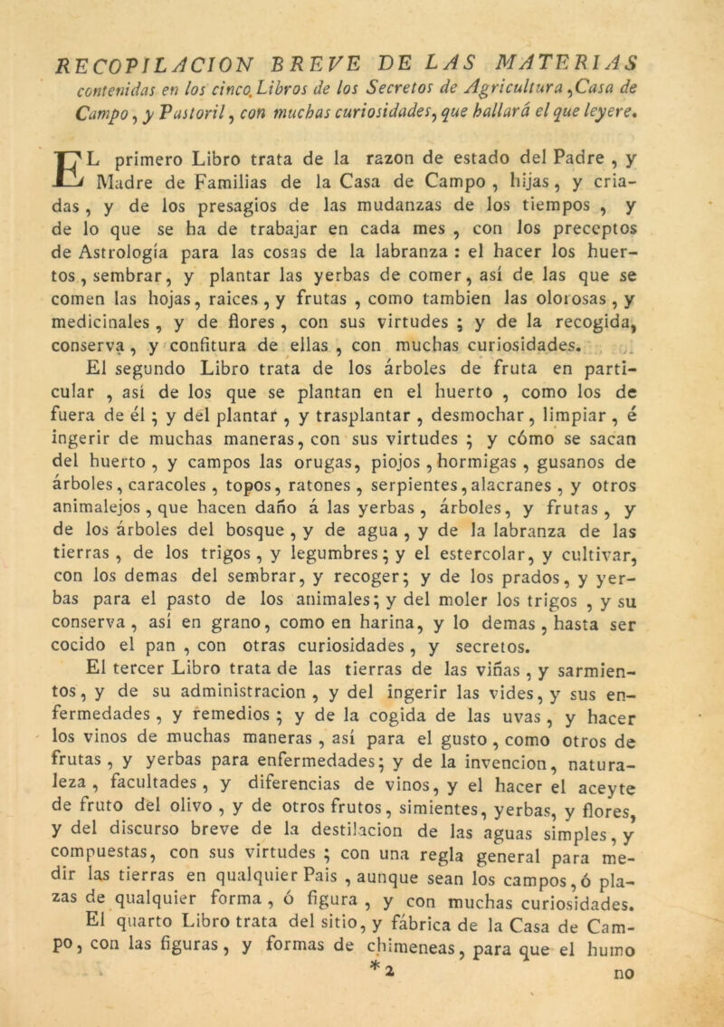 contenidas en los cincoLibros de los Secretos de Agricultura ,Casa de Campo, y Pastoril, con muchas curiosidades, que ballarà el que leyere. EL primero Libro trata de la razon de estado del Padre , y Madre de Familias de la Casa de Campo , hijas, y cria- das , y de los presagios de las mudanzas de los tiempos , y de lo que se ha de trabajar en cada mes , con los preceptos de Astrologia para las cosas de la labranza : el hacer los huer- tos , sembrar, y plantar las yerbas de comer, así de las que se comen las hojas, raices , y frutas , como tambien las olorosas , y medicinales, y de flores , con sus virtudes ; y de la recogida, conserva , y confitura de ellas , con muchas curiosidades. El segundo Libro trata de los àrboles de fruta en parti- cular , así de los que se plantan en el huerto , como los de fuera de él ; y del plantar , y trasplantar , desmochar, limpiar , é ingerir de muchas maneras, con sus virtudes ; y como se sacan del huerto, y campos las orugas, piojos , hormigas , gusanos de àrboles, caracoles , topos, ratones , serpientes, alacranes , y otros animalejos , que hacen dano à las yerbas, àrboles, y frutas, y de los àrboles del bosque , y de agua , y de la labranza de las tierras , de los trigos, y legumbres; y el estercolar, y cultivar, con los demas del sembrar, y recoger; y de los prados, y yer- bas para el pasto de los animales; y del moler los trigos , y su conserva, así en grano, como en harina, y lo demas , hasta ser cocido el pan , con otras curiosidades , y secretos. El tercer Libro trata de las tierras de las vinas , y sarmien- tos, y de su administracion , y del ingerir las vides, y sus en- fermedades , y remedios ; y de la cogida de las uvas , y hacer los vinos de muchas maneras , así para el gusto, como otros de frutas, y yerbas para enfermedades5 y de la invencion, natura- Jeza , facultades, y diferencias de vinos, y el hacer el aceyte de fruto del olivo , y de otros frutos, simientes, yerbas, y flores, y del discurso breve de la destilacion de las aguas simples, y compuestas, con sus virtudes ; con una regla general para me- dir las tierras en qualquier Pais , aunque sean los campos,ó pla- zas de qualquier forma , ó figura , y con muchas curiosidades. Ei quarto Libro trata del sitio, y fàbrica de la Casa de Cam- po, con las figuras, y formas de chimeneas, para que el hutno *2 no