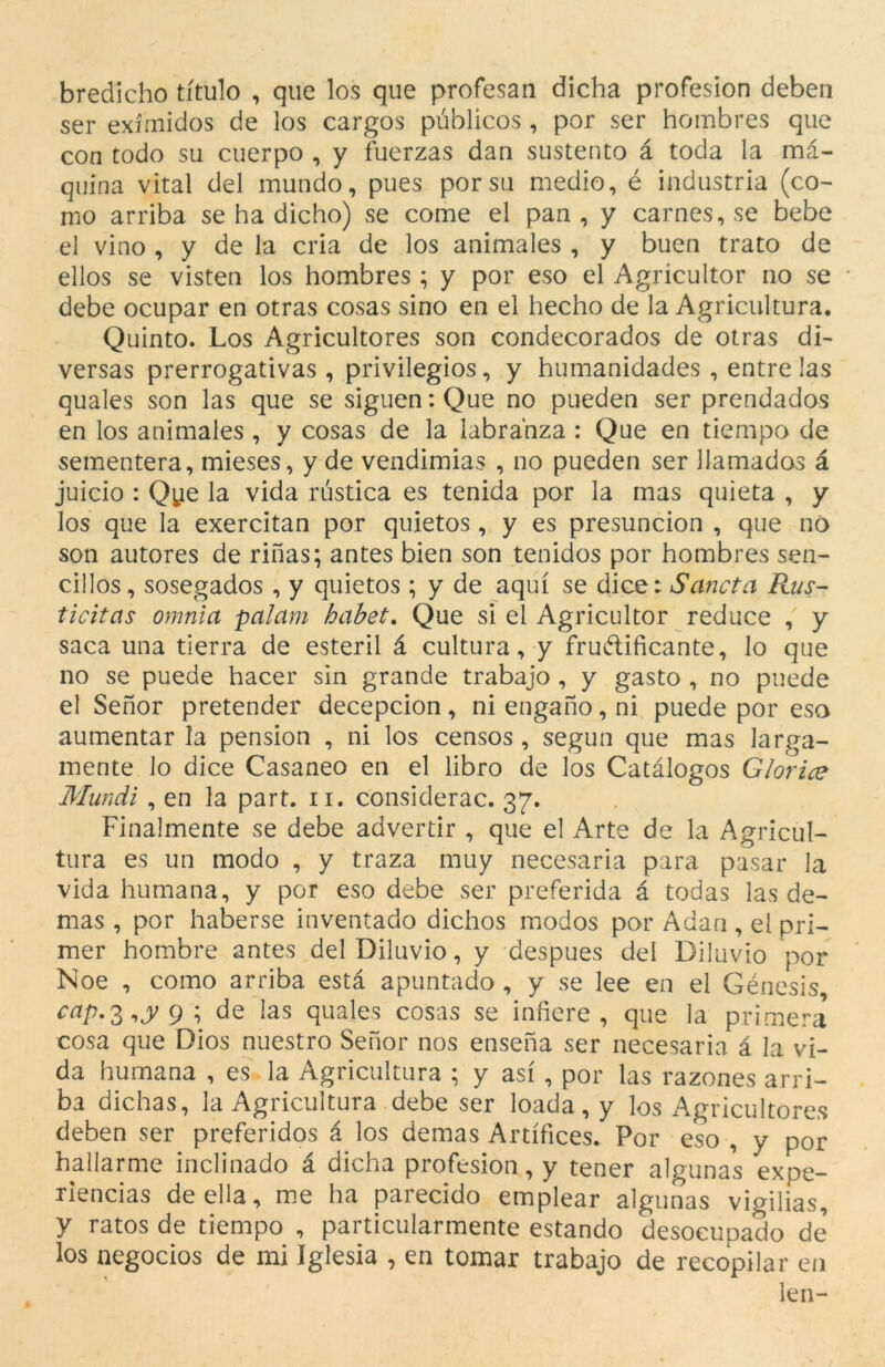 bredicho titulo , que los que profesan dicha profesïon deben ser exímidos de los cargos públicos , por ser hombres que con todo su cuerpo , y fuerzas dan sustento à toda la mà- quina vital del mundo, pues por su medio, é indústria (co- mo arriba se ha dicho) se come el pan , y carnes, se bebe el vino , y de la cria de los animales , y buen trato de ellos se visten los hombres ; y por eso el Agricultor no se debe ocupar en otras cosas sino en el hecho de la Agricultura. Quinto. Los Agricultores son condecorados de otras di- versas prerrogativas , privilegios, y humanidades , entre las quales son las que se siguen:Que no pueden ser prendados en los animales , y cosas de la labrahza : Que en tiempo de sementera, mieses, y de vendimias , no pueden ser llamados à juicio : Qye la vida rústica es tenida por la mas quieta , y los que la exercitan por quietos, y es presuncion , que no son autores de rinas; antes bien son tenidos por hombres sen- cillos, sosegados , y quietos; y de aquí se dice: Saneta Rus- ticitas omnia palam habet. Que si el Agricultor reduce , y saca una tierra de esteril à cultura, y fruàlificante, lo que no se puede hacer sin grande trabajo , y gasto , no puede el Senor pretender decepcion , ni engano, ni puede por eso aumentar la pension , ni los censos , segun que mas larga- mente lo dice Casaneo en el libro de los Catàlogos Glorice Mundi, en la part. n. considerac. 37. Finalmente se debe advertir , que el Arte de la Agricul- tura es un modo , y traza muy necesaria para pasar la vida humana, y por eso debe ser preferida à todas las de- mas , por haberse inventado dichos modos por Adan , el pri- mer hombre antes del Diluvio, y despues del Diluvio por Noe , como arriba està apuntado , y se lee en el Gènesis cap. 3 9 ; de las quales cosas se iníiere , que la primera cosa que Dios nuestro Senor nos ensena ser necesaria à la vi- da humana , es la Agricultura ; y así , por las razones arri- ba dichas, la Agricultura debe ser loada, y los Agricultores deben ser preferidos à los demas Artífices. Por eso , y por hallarme inclinado à dicha profesion, y tener algunas expe- riencias de ella, me ha parecido emplear algunas vigilias, y ratos de tiempo , particularmente estando desocupado de los negocios de mi Iglesia , en tomar trabajo de recopilar en len-