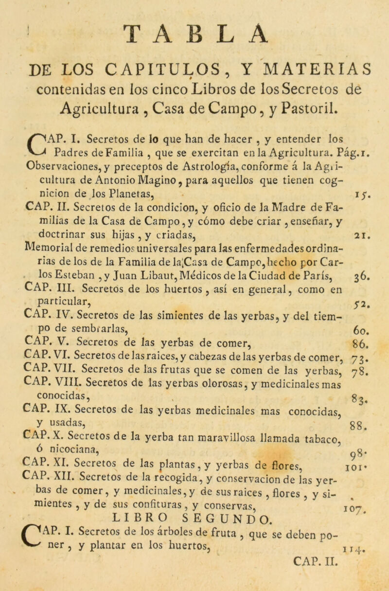 T A B L A DE LOS CAP1TULOS, Y MATERIAS contenidas en los cinco Libros de los Secretos de Agricultura , Casa de Campo, y Pastoril. CAP. I. Secretos de lo que han de hacer , y entender los Padres deFamilia , que se exercitan en la Agricultura. Pag.r. Observaciones, y preceptos de Astrologia, conforme à laAgii- cultura de Antonio Magino ? para aquellos que tienen cog- nicion de los Planetas, • 15. CAP. II. Secretos de la condicion, y oficio de la Madre de Fa- milias de la Casa de Campo,y cómo debe criar , ensenar, y doctrinar sus hijas , y criadas, 21. Memorial de remedios universales para las enfermedades ordina- rias de los de la Familia de la'Casa de Campo,hecho por Car- los Esteban , y Juan Libaut,Médicos de la Ciudad de París, 36. CAP. III. Secretos de los huertos , así en general, como en particular, y2. CAP. IV. Secretos de las simientes de las yerbas, y del tiem- po de sembrarlas, 60. CAP. V. Secretos de las yerbas de comer, 86. CAP. VI. Secretos de las raices,y cabezas de las yerbas de comer, 73. CAP. VII. Secretos de las frutas que se comen de las yerbas, 78. CAP. VIII. Secretos de las yerbas olorosas, y medicinales mas conocidas, , g^ CAP. IX. Secretos de las yerbas medicinales mas conocidas, y usadas, gg. CAP. X. Secretos de la yerba tan maravillosa llamada tabaco, ó nicociana, ^g. CAP. XI. Secretos de las plantas, y yerbas de fiores, ioi* CAP. XII. Secretos de la recogida, y conservacion de las yer- bas de comer, y medicinales,y de susraices , flores , y si- mientes , y de sus confituras, y conservas, 10^ LIBRO SEGUNDO. £<AP. I. Secretos de los àrboles de fruta , que se deben po- ner , y plantar en los huertos, CAP. II. 114.