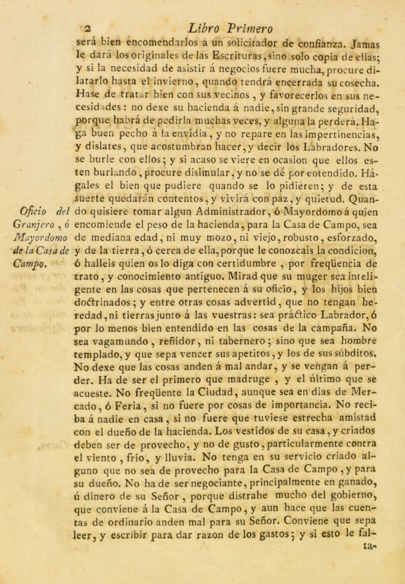 serà bien encomendarlos à un solicitador de coníïanza. Jamas le darà los originales de las Escrituras ,sino solo copia de ellas; y si la necesidad de asistir à negocios fuere mucha, procure di- latarlo hasta el invierno, quando tendra encerrada su cosecha. Hase de tratar bien con sus vecinos , y favorecerlos en sus ne- cesid tdes: no dexe su hacienda à nadie,sin grande seguridad, porque habrà de pcdirla muchas veces, y alguna la perderà. Ha- ga buen pecho à laenvidia, y no repare en las impertinencias, y dislates, que acostumbran hacer,y decir los L'abradores. No se burle con ellos; y si acaso se viere en ocasion que ellos es- ten buríando , procure disimular, y no se dé por entendido. Hà- gales el bien que pudiere quando se lo pidieren* y de esta suerte quedaran contentos, y vivirà conpaz,y quietud. Quan- Oficio del do quisiere tomar algun Administrador, ó Mayordomoà quien Granjero , ó encomiende el peso de la hacienda, para la Casa de Campo, sea May or domo de mediana edad, ni muy mozo, ni viejo, robusto, esforzado, de la Casa de y de la tierra, ó cerca de ella, porque le conozcais la condicion, Campo. ó halleis quien os lo diga con certidumbre , por freqüència de trato, y conocimiento antiguo. Miradque su muger seainteli- gente en las cosas que pertenecen à su oficio, y los hijos bien doftrinados; y entre otras cosas advertid, que no tengan be- redad,ni tierrasjunto à las vuestras: sea pràótico Labrador,ó por lo menos bien entendido en las cosas de la campana. No sea vagamundo , renidor, ni tabernero; sino que sea hombre templado, y que sepa vencer sus apetitós, y los de sus subditos. No dexe que las cosas anden à mal andar, y se vengan à per- der. Ha de ser el primero que madruge , y el ultimo que se acueste. No freqüente la Ciudad, aunque sea en dias de Mer- cado, ó Feria, si no fuere por cosas de importància. No reci- ba à nadie en casa, si no fuere que tuviese estrecba amistad con el dueno de la hacienda. Los vestidos de su casa, y criados deben ser de provecho, y no de gusto, particularmente contra el viento , frio, y lluvia. No tenga en su servicio criado al- guno que no sea de provecho para la Casa de Campo,y para su dueno. No ha de ser negociante, principalmente en ganado, ú dinero de su Senor , porque distrahe mucho del gobierno, que conviene ala Casa de Campo, y aun hace que las cuen- tas de ordinario anden mal para su Senor. Conviene que sepa leer, y escribir para dar razon de los gastos} y si esto le fal- ta*