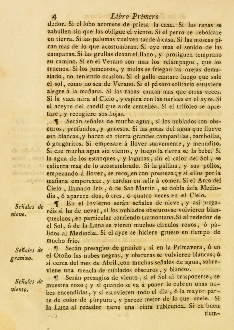 Senales de nieve. Senales de grani zo. Senales de vieníç. 4 Libro Primer ò dedor. Si el lobo acomete de priesa la caza. Si las ranas se zabullen sin que las obligue el viento. Si el perro se rebolcare en tierra. Si las palomas vuelven tarde à casa. Si las moscas pi- can mas de lo que acostumbran. Si oye mas el sonido de las campanas. Si las grullas dexan el llano , y prosiguen temprano su camino. Si en el Verano son mas los relàmpagos , que los truenos. Si los jumentos, y mulas se friegan las orejas dema- siado, no teniendo ocasion. Si el gallo cantaré luego que sale el sol, como no sea de Verano. Si el pàxaro solitario estuviere alegre à la manana. Si las ranas cantan mas que otras veces. Si la vaca mira al Cielo , y espira con las narices en el ayre. Si el aceyte del candil que arde centelléa. Si el trifoleo se apre- tare , y recogiere sus hojas. Seran senales de mucha agua , si los nublados son obs- curos, profundos, y gruesos. Si las gotas del agua que llueve son blancas,y hacen en tierra grandes campanillas,bambollas, 6 gorgoritos. Si empezare à llover suavemente, y menudito. Si cae mucha agua sin viento, y luego la tierra se la bebe. Si la agua de los estanques , y lagunas , sin el calor del Sol, se calienta ma$ de lo acostumbrado. Si la gallina, y sus pollos, empezando à llover, se recogen con presteza;ysi ellos por la manana emperezan, y tardan en salir à comer. Si el Arco del Cielo , llamado Iris , ó de San Martin , se dobla àcia Medio- dia , ó aparece dos, 6 tres, ó quatro veces en el Cielo. En el Invierno seran senales de nieve , y así juzga- réis si ha de nevar, si los nublados obscurosse volvieren blan- quecinos, en particular corriendo tramontana.Si al rededor de el Sol, ó de la Luna se vieren muchos círculos roxos, ó pà- lidos al Mediodia. Si el ayre se hiciere grueso en tiempo de mucho frio. Seran presagios de granizo , si en la Primavera, ó en el Otono las nubes negras, y obscuras se volvieren blancas; ó si cerca del mes de Abril,con muchas senales de agua, sobre- viene una mezcla de nublados obscuros, y blancos. Seran presagios de viento , si el Sol al trasponerse, se muestra roxo ^ y si quando se va a poner le cubren unas nu- bes encendidas, y si estuvieren todo el dia , 6 la mayor par- te de color de purpura , y parece mejor de lo que suele. Si la Luna al rededor tiene una cinta rubicunda. Si en buen tiem-