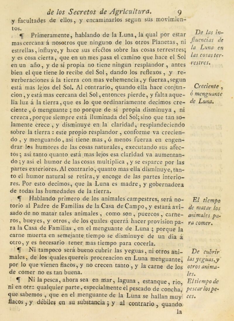 fluencias de la Luna en restres. Creciente , de /0$ Secretos de Agricultura. 9 y facultades de ellos, y eneaminarlos segun sus movimien- tos. Primeramente, hablando de la Luna, Ja qual por estar mascercana à nosotros que ninguno de los otros Planetas, ni estrellas, influye, y hace sus efe&os sobre las cosas terrestres; y es cosa cierta, que en un mes pasa el camino que hace el Sol ^as cosaí íe'’* en un ano, y de si pròpia no tiene ningun resplandor , antes bien el que tiene lo recibe del Sol, dando los reflexos , y re- verberaciones à la tierra con mas vehemencia , y fuerza,segun està mas lejos del Sol. Al contrario, quando ella hace conjun- cion , y està mas cercana del Sol, entonces pierde, y falta aque- ó menguante lla luz à la tierra, que es lo que ordinariamente decimos cre- de Luna. ciente , ó menguante ; no porque de sí pròpia disminuya , ni crezca ,porque siempre està iluminada del Sol;sino que tan so- lamente crece , y disminuye en la claridad, resplandeciendo sobre la tierra : este propio resplandor , conforme va crecien- do , y menguando, así tiene mas , ó menos fuerza en engen- drar los humores de las cosas naturales, executando sus afec- tos; así tanto quanto està mas lejos esa claridad va aumentan- do * y así el humor de las cosas multiplica , y se esparce por las partes exteriores. Al contrario, quanto mas ella disminuye, tan- to el humor natural se retira, y encoge de las partes interio- res. Por esto decimos, que la Luna es madre, y gobernadora de todas las humedades de la tierra. 1T Hablando primero de los animales campestres, serà no- El tiempo torio al Padre de Familias de la Casa de Campo, y estarà avi- de matar los sado de no matar tales animales , como son , puercos , carne- ros, bueyes, y otros, de los quales querrà hacer provision pa- ra la Casa de Familias , en el menguante de Luna ; porque la carne muerta en semejante tiempo se disminuye de un dia à otro, y es necesario tener mas tiempo para cocerla. 1Í Ni tampoco serà bueno cubrir las yeguas, ni otros ani- males, de los quales quereis procreacion en Luna menguante las yeguas^y por lo que vienen flacos, y no crecen tanto , y la carne de los otros anima- de comer no es tan buena. ieSm 1f Ni la pesca, ahora sea en mar, laguna , estanque, rio, El tiempo de ni en otra qualquier parte, especialmente el pescado de concha, pescar los pe- que sabemos , que en el menguante de la Luna se hallan muy ces. flacos 5 y débiles en su substància ; y al contrario , quando. la animales pa- ra comer. De cul·rir