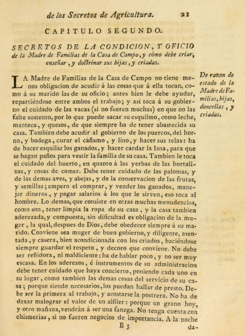 CAPITULO SEGUNDO. SEC RET OS DE LA CONDICION, T OFICIO de la Madre de Familias de la Casa de Campo,y cómo debe criarf ensenar ,y dodirinar sus hijas ,y criadas. LA Madre de Familias de la Casa de Campo no tiene me- nos obligacion de acudir a las cosas que à ella tocan, co- mo à su marido las de su oficio; antes bien le debe ayudar, repartiéndose entre ambos el trabajo; y así toca à su gobier- no el cuidado de las vacas (si no fueren muchas) en que no las falte sustento, por lo que puede sacar su esquilmo, como leche, manteca, y quesos, de que siempre ha de tener abastecida su casa. Tambien debe acudir al gobierno de los puercos, del hor- no, y bodega, curar el cànamo , y lino,y hacersus telas: ha de hacer esquilar los ganados,y hacer cardar la lana,para que se hagan panos para vestir la familia de su casa. Tambien le toca el cuidado del huerto, en quanto à las yerbas de las hortali- z,as,y cosas de comer. Debe tener cuidado de las palomas, y de las demas aves, y abejas, y dc la conservacion de las frutas, y semillas; emperò el comprar, y vender los ganados, mane- jar dineros , y pagar salarios à los que le sirven, eso toca al hombre. Lo demas, que consiste en otras muchas menudencias, como son, tener limpia la ropa de su casa , y la casa tambien aderezada,y compuesta, sin dificultad es obligacion de la rau- ger , la qual,despues de Dios,debe obedecer siempre à su ma- rido. Conviene sea muger de buen gobierno, y diligente, asen- tada,y casera, bien acondicionada con loscriados, haciéndose siempre guardar el respeto , y decoro que conviene. No debe ser renidora, ni maldiciente: ha de hablar poco, y no ser muy escasa. En los aderezos, é instrumentos de su administracion debe tener cuidado que haya concierto, poniendo cada uno en su lugar, como tambien las demas cosas del servicio de su ca- sa; porque siendo necesarios,los puedan hallar de presto. De- be ser la primera al trabajo, y acostarse la postrera. No ha de dexar malograr el valor de un alfiler: porque un grano hoy y otro mariana, vendran à ser una fanega. No tenga cuentacon chismerías , si no fueren negocios de importància. A la noche B 3 da- Ve razon de estado de la Madre de Fa- mi li as, hijas, doncellas , y criadas.