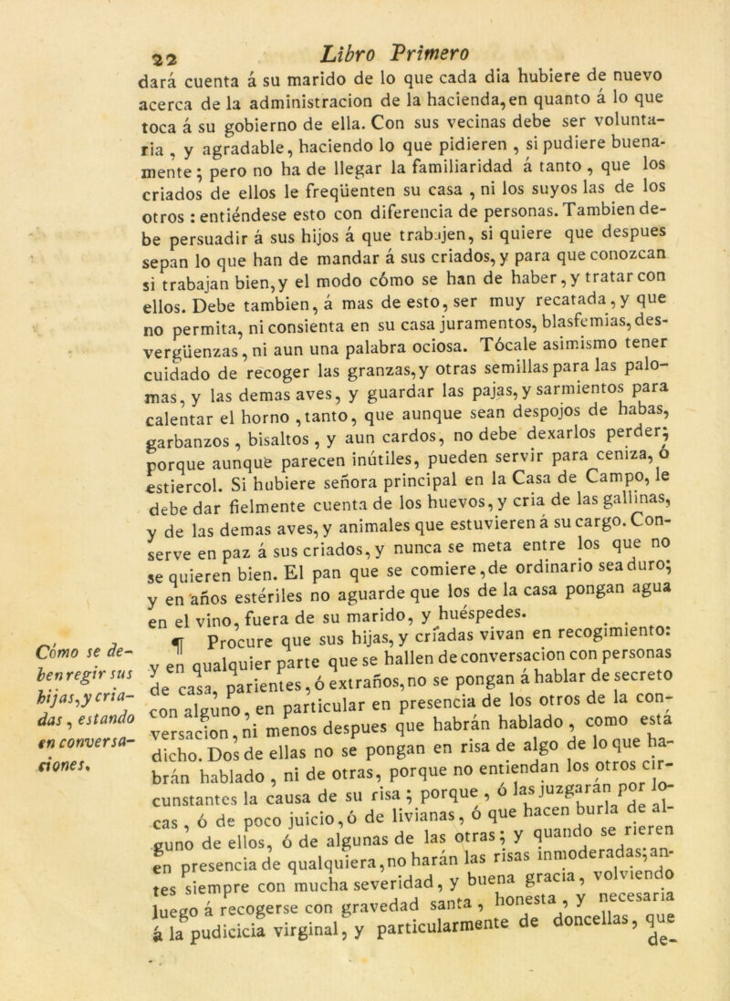 Cómo se de- ien regir sus hijas^y cria- das, estando en conversa- ei ones. 22 Libro Primero darà cuenta à su marido de lo que cada dia hubiere de nuevo acerca de la administracion de la hacienda,en quanto a lo que toca à su gobierno de ella. Con sus vecinas debe ser voluntà- ria , y agradable, haciendo lo que pidieren , si pudiere buena- mente; pero no ha de llegar la familiaridad à tanto , que los criados de ellos le freqüenten su casa , ni los suyos las de los otros jentiéndese esto con diferencia de personas. Tambien de- be persuadir à sus hijos à que trabjjen, si quiere que despues sepan lo que han de mandar à sus criados, y para queconozcan si trabajan bien,y el modo cómo se han de haber, y tratar con ellos. Debe tambien, a mas de esto, ser muy recatada,y que no permita, niconsienta en su casa juramentos, blasfemias,des- vergüenzas, ni aun una palabra ociosa. Tócale asimismo tener cuidado de recoger las granzas,y otras semillaspara las palo- mas,y las demasaves, y guardar las pajas,y sarmientos para calentar el horno ,tanto, que aunque sean despojos de habas, carbanzos , bisaltos , y aun cardos, no debe dexarlos perder; porque aunqufe parecen inútiles, pueden servir para cemza, o estiercol. Si hubiere senora principal en la Casa de Campo, le debe dar fielmente cuenta de los huevos,ycria de las galimas, y de las demas aves, y animales que estuvieren à su cargo. Con- serve en paz à sus criados, y nunca se meta entre los que no se quieren bien. El pan que se comiere,de ordinano seaduro; y en anos estériles no aguarde que los de la casa pongan agua en el vino, fuera de su marido, y huéspedes. . . m Procure que sus hijas, y criadas vivan en recogimiento: y en qualquier parte que se hallen de conversacion con personas de casa, parientes,6extranos,no se pongan ahablar desecreto con alguno en particular en presencia de los otros de la con- versacion, ni menos despues que habràn hablado , w «« dicho. Dos de ellas no se pongan en nsa de algo de 'que ha- bràn hablado , ni de otras, porque no entiendan los ptros c r- cunstantes la causa de su risa ; porque , o las juzgt.ran por lo- cas ó de poco juicio,ú de livianas, o que hacen burla d cuno de ellos, 6 de algunas de las otras; y quando se rieren en presencia de qualquiera,no haràn ‘-^y^'^u^do Íueg^r^ogerseTon gravldad slnta , honesta , y necesana i lagpudicicia virginal; y particularmente de doncellas, que