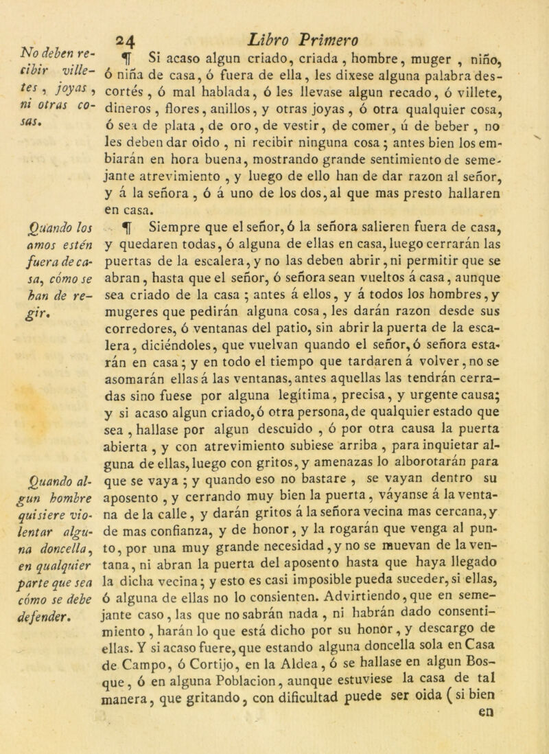 cibir ville- tes , /ojnu, »/ otras co- sas• Quando los amos estén fuera de ca- sa, cómo se han de re- gir. Quando al- gun homhre quisiere vio- lentar algu- na doncella, en qualquier parte que sea cómo se debe defender. 24 Libro Primero f Si acaso algun criado, criada, hombre, muger , nino, ó nina de casa, ó fuera de ella, les dixese alguna palabrades- cortés , ó mal hablada, ó les llevase algun recado, ó villete, dineros , flores, anillos, y otras joyas , ó otra qualquier cosa, ó sea de plata , de oro, de vestir, de comer, ú de beber , no les deben dar oido , ni recibir ninguna cosa; antes bien los em- biaràn en hora buena, mostrando grande sentimiento de seme- jante atrevimiento , y luego de ello han de dar razon al senor, y à la senora , ó à uno de los dos,al que mas presto hallaren en casa. Siempre que el senor, ó la senora salieren fuera de casa, y quedaren todas, ó alguna de ellas en casa, luego cerraràn las puertas de la escalera,y no las deben abrir,ni permitirque se abran, hasta que el senor, ó senora sean vueltos à casa, aunque sea criado de la casa ; antes a ellos, y à todos los hombres,y mugeres que pediran alguna cosa, les daran razon desde sus corredores, ó ventanas del patio, sin abrir la puerta de la esca- lera, diciéndoles, que vuelvan quando el senor, ó senora esta- ran en casa; y en todo el tiempo que tardaren à volver,nose asomaràn ellas à las ventanas, antes aquellas las tendràn cerra- das sino fuese por alguna legítima, precisa, y urgentecausa; y si acaso algun criado, ó otra persona, de qualquier estado que sea , hallase por algun descuido , ó por otra causa la puerta abierta , y con atrevimiento subiese arriba , para inquietar al- guna de ellas, luego con gritos,y amenazas lo alborotaràn para que se vaya ; y quando eso no bastaré , se vayan dentro su aposento , y cerrando muy bien la puerta , vàyanse à la venta- na de la calle, y daran gritos à la senora vecina mas cercana, y de mas confianza, y de honor, y la rogaràn que venga al pun- to, por una muy grande necesidad ,y no se muevan de laven- tana, ni abran la puerta del aposento hasta que haya llegado la dicha vecina; y esto es casi imposible pueda suceder,si ellas, ó alguna de ellas no lo consienten. Advirtiendo, que en seme- jante caso, las que no sabran nada , ni habràn dado consenti- miento , haràn lo que està dicho por su honor, y descargo de ellas. Y si acaso fuere, que estando alguna doncella sola en Casa de Campo, ó Cortijo, en la Aldea, ó se hallase en algun Bos- que, ó en alguna Poblacion, aunque estuviese la casa de tal manera, que gritando, con dificultad puede ser oida (si bien