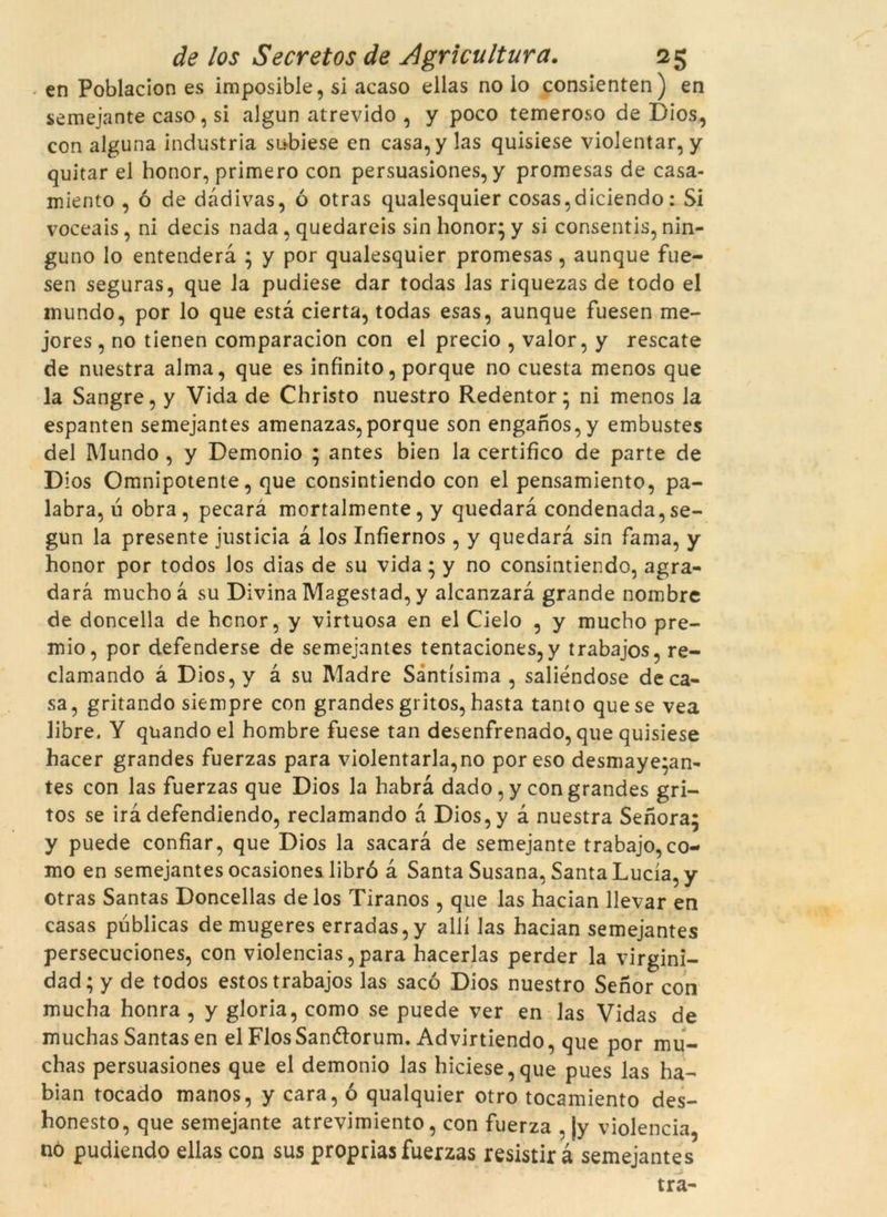 en Poblacion es imposible, si acaso ellas no lo consienten) en semejante caso, si algun atrevido , y poco temeroso de Dios, con alguna indústria subiese en casa, y las quisiese violentar, y quitar el honor, primero con persuasiones, y promesas de casa- miento , ó de dàdivas, ó otras qualesquier cosas,diciendo: Si voceais, ni decis nada, quedareis sin honor; y si consentis, nin- guno lo entenderà ; y por qualesquier promesas, aunque fue- sen seguras, que la pudiese dar todas las riquezas de todo el inundo, por lo que està cierta, todas esas, aunque fuesen me- jores, no tienen comparacion con el precio , valor, y rescate de nuestra alma, que es infinito, porque no cuesta menos que la Sangre, y Vida de Christo nuestro Redentor; ni menos la espanten semejantes amenazas,porque son enganos,y embustes del IVlundo , y Demonio ; antes bien la certifico de parte de Dios Omnipotente, que consintiendo con el pensamiento, pa- labra, u obra, pecarà mortalmente, y quedarà condenada,se- gun la presente justicia à los Infiernos , y quedarà sin fama, y honor por todos los dias de su vida; y no consintiendo, agra- darà mucho à su Divina Magestad, y alcanzarà grande nombre de doncella de honor, y virtuosa en el Cielo , y mucho pre- mio, por defenderse de semejantes tentaciones,y trabajos, re- clamando à Dios,y à su IVladre Sàntísima , saliéndose de ca- sa, gritando siempre con grandes gritos, hasta tanto que se vea libre. Y quandoel hombre fuese tan desenfrenado, que quisiese hacer grandes fuerzas para violentaria,no poreso desmaye;an- tes con las fuerzas que Dios la habrà dado, y con grandes gri- tos se irà defendiendo, reclamando à Dios,y à nuestra Senora; y puede confiar, que Dios la sacarà de semejante trabajo, co- mo en semejantes ocasiones libró à Santa Susana, Santa Lucia, y otras Santas Doncellas de los Tiranos , que las hacian llevar en casas publicas de mugeres erradas,y allí las hacian semejantes persecuciones, con violencias,para hacerlas perder la virginï- dad; y de todos estos trabajos las saco Dios nuestro Senor con mucha honra , y glòria, como se puede ver en las Vidas de muchas Santas en el FlosSanfíorum. Advirtiendo, que por mu- chas persuasiones que el demonio las hiciese,que pues las ha- bian tocado manos, y cara, ó qualquier otro tocamiento des- honesto, que semejante atrevimiento, con fuerza , |y violència, no pudiendo ellas con sus propriasfuerzas resistirà semejantes tra-