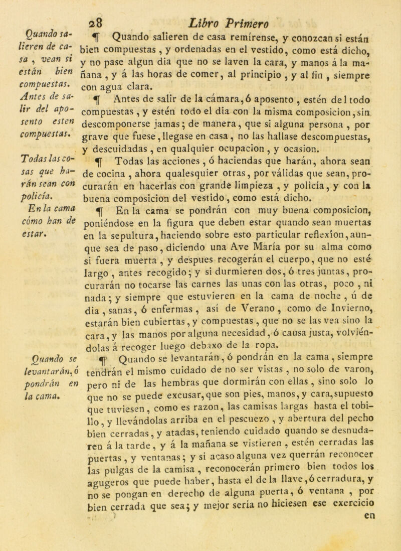 Ouando sa- . lieren de ca- sa , vean si estan bien compuestas. Antes de sa- /f'r del apo- compuestas, Todas las co- sas que ha- rdn sean con policia. En la cama cómo ban de estar. Quando se levantardn^o pondràn en la cama. 28 Zr/£r0 Primer0 1T Quando salieren de casa remírense, y conozcan si estan bien compuestas , y ordenadas en el vestido, como està dicho, y no pase algun dia que no se laven la cara, y manos à la ma- nana , y à las horas de comer, al principio , y al fin , siempre con agua clara. % Antes de salir de la càmara,ó aposento , estén del todo compuestas , y estén todo el dia con la misma composicion ,sin descomponerse jamas; de manera, que si alguna persona , por grave que fuese, llegase en casa, no las hallase descompuestas, y descuidadas , en qualquier ocupacion , y ocasion. Todas las acciones , ó haciendas que haran, ahora sean de cocina , ahora qualesquier otras, porvàlidas que sean, pro- curaran en hacerlas con grande limpieza , y policia, y con la buena composicion del vestido, como està dicho. En la cama se pondràn con muy buena composicion, poniéndose en la figura que deben estar quando sean muertas en la sepultura, haciendo sobre esto particular reflexion, aun- que sea de paso, diciendo una Ave Maria por su alma como si fuera muerta , y despues recogeràn el cuerpo, que no esté largo , antes recogido; y si durmieren dos,ó tresjuntas, pro- curaràti no tocarse las carnes las unas con las otras, poco , ni nada; y siempre que estuvieren en la cama de noche , ú de dia , sanas, ó enfermas , así de Verano , como de Invierno, estaràn bien cubiertas,y compuestas, que no se las vea sino la cara,y las manos por alguna necesidad, ó causa justa, volvién- dolas à recoger luego debaxo de la ropa. «jp Quando se levantaràn, ó pondràn en la cama , siempre tendràn el mismo cuidado de no ser vistas , no solo de varon, pero ni de las hembras que dormiran con ellas, sino solo lo que no se puede excusar,que son pies, manos,y cara,supuesto que tuviesen , como es razon, las camisas largas hasta el tobi- llo, y llevàndolas arriba en el pescuezo , y abertura del pecho bien cerradas, y atadas, teniendo cuidado quando sedesnuda- rcn à la tarde, y a la manana se vistieren , esten cerradas las puertas, y ventanas; y si acaso alguna vez querràn reconocer las pulgas de la camisa , reconoceràn primero bien todos los agugeros que puede haber, hasta el de la llave ,ó cerradura, y no se pongan en derecho de alguna puerta, o ventana , por bien cerrada que sea; y mejor seria no hiciesen ese exercicio