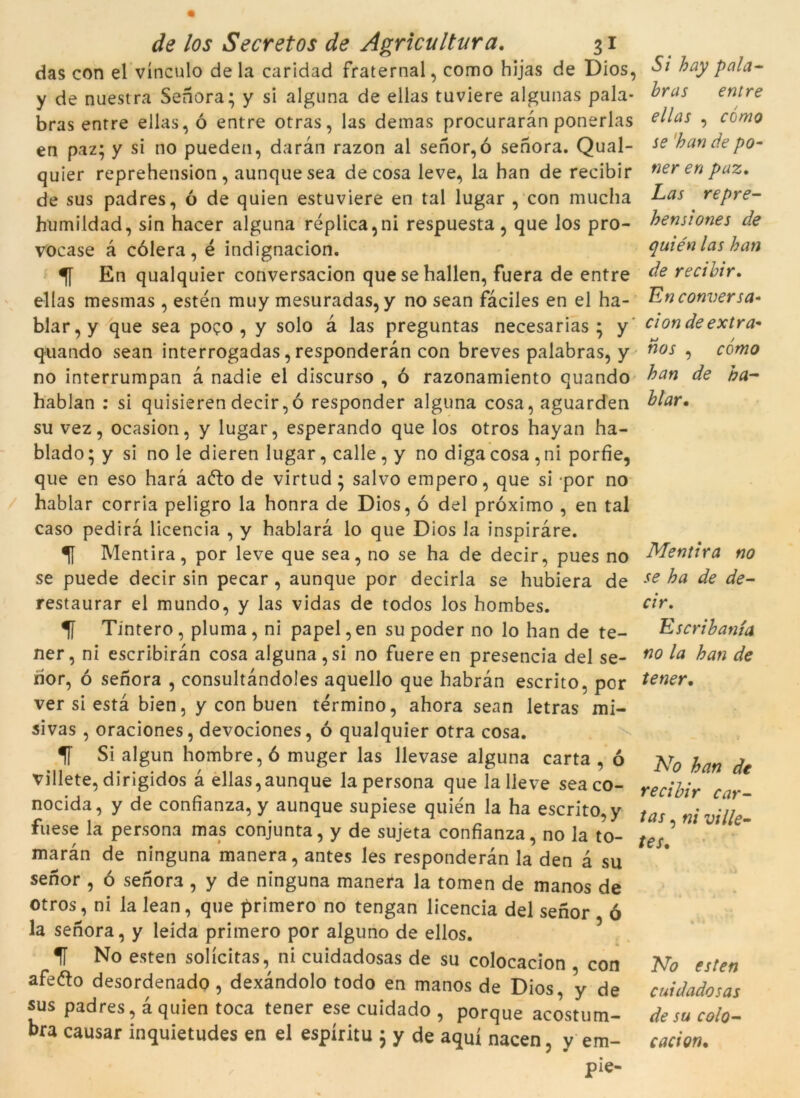 das con el vinculo deia caridad fraternal, como hijas de Dios, hay pnla- y de nuestra Senora; y si alguna de ellas tuviere algunas pala- ^ras entre bras entre ellas, ó entre otras, las demas procuraran ponerlas e^as •> como en paz; y si no pueden, daran razon al senor, ó senora. Qual- se bande po- quier reprehension , aunque sea de cosa leve, la han de recibir ner en paz. de sus padres, ó de quien estuviere en tal lugar , con mucha Las repre- humildad, sin hacer alguna replica,ni respuesta, que los pro- bensiones de vocase à còlera, é indignacion. quiénlashan En qualquier conversacion quesehallen, fuera de entre de recibir. ellas mesmas , estén muy mesuradas, y no sean fàciles en el ha- En conversa- blar,y que sea poço , y solo à las preguntas necesarias * y ciondeextra- quando sean interrogadas, responderàn con breves palabras, y n°s •> como no interrumpan à nadie el discurso , ó razonamiento quando ban de ha- hablan : si quisieren decir,ó responder alguna cosa, aguarden blar. su vez, ocasion, y lugar, esperando que los otros hayan ha- blado; y si no le dieren lugar, calle, y no diga cosa , ni porfie, que en eso harà aélo de virtud ; salvo emperò, que si por no hablar corria peligro la honra de Dios, ó del próximo , en tal caso pedirà licencia , y hablarà lo que Dios la inspiraré. Mentirà, por leve que sea, no se ha de decir, pues no Mentirà no se puede decir sin pecar , aunque por decirla se hubiera de se ba de de- restaurar el mundo, y las vidas de todos los hombes. cir. Tintero, pluma, ni papel,en su poder no lo han de te- Escribanía ner, ni escribiràn cosa alguna,si no fuereen presencia del se- no la han de rior, ó senora , consultàndoles aquello que habràn escrito, por tener. ver si està bien, y con buen termino, ahora sean letras mi- sivas , oraciones, devociones, ó qualquier otra cosa. 1T Si algun hombre, ó muger las llevase alguna carta , ó prQ hafl j villete, dirigidos à ellas,aunque la persona que lalleve sea co- recjfcr car_ nocida, y de confianza, y aunque supiese quién la ha escrito, y tas ni fuese la persona mas conjunta, y de sujeta confianza, no la to- t€s ’ maràn de ninguna manera, antes les responderàn la den à su senor , ó senor3 , y de ninguna manera la tomen de manos de otros, ni la lean, que primero no tengan licencia del senor ó la senora, y leida primero por alguno de ellos. 1Í No esten solícitas, ni cuidadosas de su colocacion , con No esten afeíto desordenado, dexàndolo todo en manos de Dios, y de cuidadosas sus padres, à quien toca tener ese cuidado , porque acostum- de su colo- bra causar inquietudes en el espíritu ; y de aquí nacen, y em- caci on. pie- /