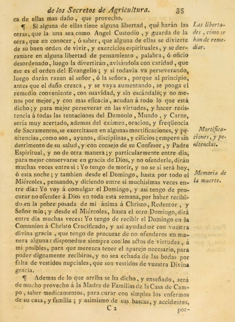 ca de ellas mas dano , que provecho. ^ Si alguna de ellas tiene alguna libertad, que haràn las otras,que la una sea como Angel Custodio , y guarda de la otra, que en conocer , ó saber, que alguna de ellas se divierte de su buen orden de vivir, y exercicios espirituales, y seder- ramare en alguna libertad de pensamiento , palabra, ó oficio desordenado, luego la divertiran, avisàndola con caridad, que ese es el orden del Evangelio ; y si todavia va perseverando, luego daran razon al senor , ó la senora, porque al principio, antes que el dano crezca , y se vaya aumentando, se ponga el remedio conveniente , con suavidad, y sin escandalo* y no me- nos por mejor, y con mas eficacia, acudan à todo lo que està dicho’y para mejor perseverar en las virtudes, y hacer resis- tència à todas las tentaciones del Demonio , Mundo , y Carne, seria muy acertado, ademas del examen,oracion, y freqüència de Sacramentos,se exercitasen en algunas mortificaciones, y pe- nitencias , como son , ayunos, disciplinas, y cilicios ; emperò sin detrimento de su salud, y con consejo de su Confesor, y Padre Espiritual, y no de otra manera ;y particularmente entre dia, para mejor conservarse en gracia deDios, y no ofenderle, diran muchas veces entre sí : Yo tengo de morir, y no se si serà hoy, ó esta noche; y tambien desde el Domingo, hasta por todo el Miércoles, pensando,y diciendo entre sí muchísimas veces en- tre dia: Yo voy à comulgar el Domingo, y así tengo de pro- curar noofender à Dios en toda esta semana, por haber recibi- do en la pobre posada de mi ànima à Christo, Redentor , y Senor mio; y desde el Miércoles, hasta el otro Domingo,dirà entre dia muchas veces: Yo tengo de recibir el Domingo en la Comunion à Christo Crucificado, y así ayudadtne con vuestra divina gracia , que tengo de procurar de no ofenderos en ma- nera alguna: disponedme siempre con los aftos de virtudes , à mí posibles, para que merezca tener el aparejo necesario, para poder dignamente recibiros, y no sea echada de las bodas por falta de vestidos nupciales, que son vestidos de vuestra Divina gracia. Ademas de lo que arriba se ha dicho , y ensenado , serà de mucho provecho à la Madre de Familiasde la Casa de Cam- po , saber medicamentos, para curar con simples los enfermos de su casa, y familia ; y asimismo de sus bascas, y accidentes, C 2 p0r- Las liberta- des , como se han de rerae- diar. Mortifica* ciones,y pe- ni te nci as. Memòria de la muerte.