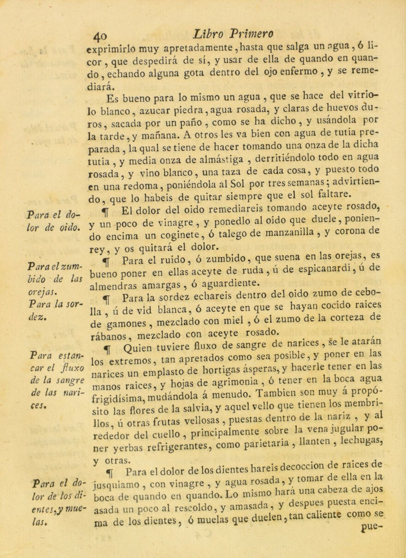 lor de oido. Para el zum- bido de las orejas. Para la sor- dez. Para estan- car el fuxo de la sangre de las nari- ces. Para el do- lor de los di- entes^y mue- las. 40 Libro Primero exprimirlo muy apretadamente,hasta que salga unagua, ó li- cor , que despedira de sí, y usar de ella de quando en quan- do , echando alguna gota dentro del ojo enfermo , y se reme- diarà. . . Es bueno para lo mismo un agua , que se hace del vitrio- lo blanco, azucar piedra,agua rosada, y claras de huevos du- ros, sacada por un pano , como se ha dicho , y usàndola por la tarde, y manana. A otros les va bien con agua de tutia pre- parada , la qual se tiene de bacer tomando una onza de la dicha tutia , y media onza de almàstiga , derritiéndolo todo en agua rosada, y vino blanco, una taza de cada cosa, y puesto todo en una redoma, poniéndola al Sol por tres semanas} advirtien- do, que lo habeis de quitar siempre que el sol faltaré. El dolor del oido remediareis tomando aceyte rosado, y un poco de vinagre , y ponedlo al oido que duele, pomen- do encima un coginete, ó talego de manzanilla , y corona e -ey, y os quitara el dolor. «r Para el ruido, ó zumbido, que suena en las orejas, es Dueno poner en ellas aceyte de ruda , ú de espicanardi, u de ilmendras amargas , o aguardiente. , m Para la sordez echareis dentro del oido zumo de cebo- [la ú de vid blanca, ó aceyte en que se bayan cocido raices de gamones, mezclado con miel , ó el zumo de la corteza de ràbanos, mezclado con aceyte rosado. < ofor4n Ouien tuviere fíuxo de sangre de nances, se le ataran los extremos, tan apretados como sea posible, y poner en as narices un emplasto de hortigas asperas, y bacerle tener en las manos raices, y bojas de agrimonia , ó tener en la boca agua friaidísima, mudandola à menudo. Tambien son muy a propo- sito las fiores de la salvia, y aquel vello que tienen losj membn- llos, ú otras frutas vellosas, puestas dentro de la nanz , y al rededor del cuello, principalmente sobre la vern‘Jugular po- ner yerbas refrigerantes, como panetana , llanten , ug , y Para el dolor de los dientes hareis decoccion de raices de jusquiamo , con vinagre , y agua rosada, y tomar . * , ■ boca de quando en quando. Lo mismo hara una cabeza de j asada un poco al rescoldo, y amasada, y despues puesu tnci- “a de losP dientes, 6 muelas que duelen, tan cahente como se