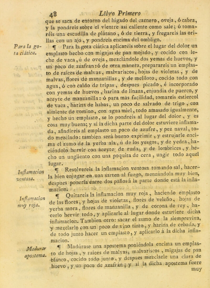 Para la go- ta ciàtica. Inflamacion ventosa. Inflamacion muy roja. Madurar apostema. 48 Libro Pritnero que se saca de entorno del liígado del carnero, oveja, 6 cabra, y la pondreis sobre el vientre así caliente como sale; ó toma- reis una escudilla de plàtano , ó de tierra, y fregareis las ori- llas con un ajo , y pondreis encima del ombligo. f Para la gota ciàtica aplicaréis sobre el lugar del dolor un emplasto hecho con migajas de pan mojado, y cocido con le- che de vaca,ú de oveja, mezclàndole dos yemas de huevos, y un poco de azafran:ó de otra manera, preparareis un emplas- to de raices de malvas , malvariscos, hojas de violetas , y de malvas, flores de manzanillas, y de meliloto, cocido todo con agua, ó con caldo de tripas , despues picado , e incorporado con yemas de huevos , liarina de linaza,enjundia de puerco, y aceyte de manzanilla: ó para mas facilidad, tomareis estiercol de vaca , harina de habas, un poco de salvado de trigo , con «i m ien te de comino, con agua miel, todo amasado igualmente, y hecho un emplasto, se lo pondreis al lugar del dolor, y es cosa muy buena* y si la dicha parte del dolor estuviere inflama- da, anadireisal emplasto un poco de azufre, y pez naval, to- do mezclado: tambien serà bueno exprimir , y estrujarle enci- ma el zumo de la yerba ala, ú de los yesgos, y de yedra,ha- ciéndolo hervir con aceyte; de ruda, y de lorabrices, y he- cho un ungüento con una poquita de cera , ungir todo aquel cjj- Resolvereis la inflamacion ventosa tomando sal, hacer- la bien enjugar en,una sarten al fuego, meneàndola muy bien, despues ponerlaiéntre dos panos à la parte donde esta la infla- macions < •-'* y ■ , .. , , . f Quitareis la inflamacion muy roja , haciendo emplasto de las flores, y hojas de violetas, flores de veleno, hojas de verba mora, flores de manzanilla , y de corona de rey , ha- cerlo hervir todo, y aplicarle al lugar donde estuviere dicna inflamacion. Tambien otro: sacar el zumo de la siempreviva, y mézclarlo con un poco de vino tinto ,y harina de cebaaa, y de todo junto hacer un emplasto, y aphcarlo a la dicha inf a- m Madurase una apostema poniendola encima un emplas- to de hojas, v raices de malvas, malvariscos , migajas de pan -bianco, cocido todo junto , y despues mezclarle una clara de huevo , y un poco de azairàn * y si la dicha. apostema fuere 5/ r muy