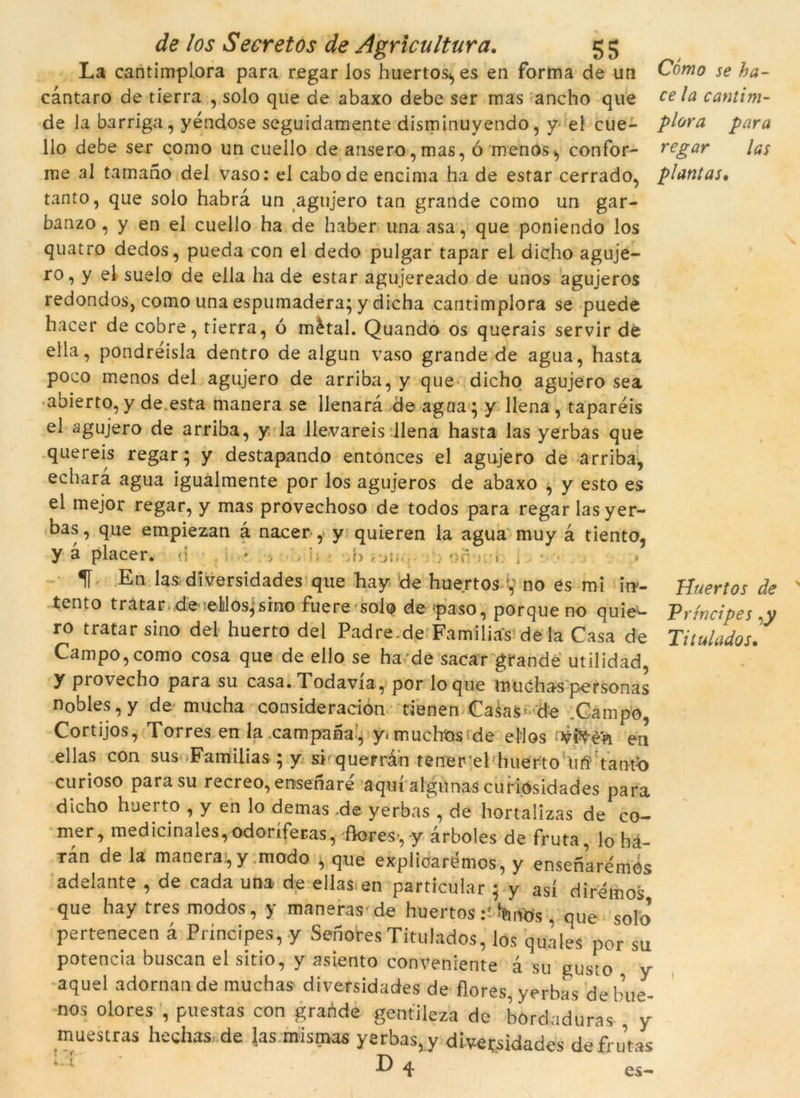 La cantimplora para regar los huertos., es en forma de un càntaro de tierra , solo que de abaxo debe ser mas ancho que de la barriga, yéndose seguidamente disminuyendo, y el cue- llo debe ser como un cuello de ansero,mas, ó menos^ confor- me al tamano del vaso: el cabodeencima ha de estar cerrado, tanto, que solo habrà un agujero tan grande como un gar- banzo , y en el cuello ha de haber unaasa, que poniendo los quatro dedos, pueda con el dedo pulgar tapar el dicho aguje- ro, y el suelo de ella ha de estar agujereado de unos agujeros redondos, como una espumadera; y dicha cantimplora se puede hacer de cobre, tierra, ó mètal. Quando os querais servir dé ella, pondréisla dentro de algun vaso grande de agua, hasta poco menos del agujero de arriba, y que dicho agujero sea abierto, y de.esta manera se llenarà de agna; y llena , taparéis el agujero de arriba, y la llevareis llena hasta las yerbas que quereis regar; y destapando entonces el agujero de arriba, echarà agua igualmente por los agujeros de abaxo , y esto es el mejor regar, y mas provechoso de todos para regar las yer- bas, que empiezan à nacer , y quieren la agua muy à tiento, y à placer. <i * ,b , u, • . . 1Í En las diversidades que hay de huertos no es mi in- tento tratar de elilosjsino fuere solo de -paso, porque no quie^- ro tratar sino del huerto del Padre.de Fa mi li as deia Casa de Campo, como cosa que de ello se ha de sacar grande utilidad, y provecho para su casa. Todavia, por lo que muc-has personas nobles, y de mucha consideración tienen Casas- de .Campo, Cortijos, Torres en la campana, y<muchos de ellos en ellas con sus Familias ; y si querran tenerel huerto M’Vaofo curioso para su recreo, ensenaré aquí algunas cufiOsidades para dicho hueito , y en lo demas de yerbas , de hortalizas de cò- rner, medicinales, odoríferas, flores-, y àrboles de fruta, lo ha- ran de la manera, y modo , que explicarémos, y ensenare'mOs adelante , de cada una de ellas en particular ; y así dirémos que hay tres modos, y maneras de huertos JfeMs . que solo pertenecen à Príncipes, y SenoresTitulades, lós quales por su potencia buscan ei sitio, y asiento conveniente à su gusto y aquel adornan de muchas diversidades de flores, yerbas de bue- nos olores , puestas con graòde gentileza de bordaduras y muestras hechas.de las mismas yerbas, y diversidades defru’tas E 4 es- Cómo se ha- ce la cantim- plora para regar las plantas. Huertos de Príncipes ,y Titulados.