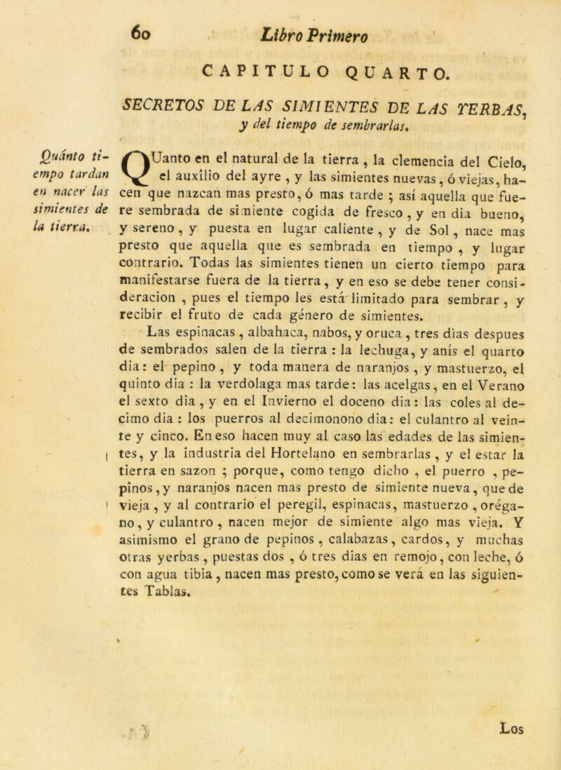 Quanto tf- empo tardan en nacer las simientes de la ti erra» 6o Libro Primero CAPITULO QUART O. SECRETOS VE LAS SIMIENTES VE LAS VERB AS, y del tiempo de sembrarlas. QUanto en el natural de la tierra , la clemencia del Cielo, el auxilio del ayre , y las simientes nuevas, ó viejas, ha- cen que nazcan mas presto, ó mas tarde ; así aquella que fue- re sembrada de simiente cogida de fresco , y en dia bueno, y sereno, y puesta en lugar caliente , y de Sol, nace mas presto que aquella que es sembrada en tiempo , y lugar contrario. Todas las simientes tienen un cierto tiempo para manifestarse fuera de la tierra, y en eso se debe tener consi- deracion , pues el tiempo les esta limitado para sembrar, y recibir el fruto de cada genero de simientes. Las espinacas , albahaca, nabos, y oruca , tres dias despues de sembrados salen de la tierra : la lechuga, y anís el quarto dia: el pepino , y toda manera de naranjos , y mastuerzo, el quinto dia : la verdolaga mas tarde: las acelgas, en el Verano el sexto dia , y en ei Invierno el doceno dia: las coles al de- cimo dia : los puerros al decimonono dia: el culantro al vein- te y cinco. En eso hacen muy al caso las edades de las simien- tes, y la indústria del Hortelano en sembrarlas , y el estar la tierra en sazon ; porque, como tengo dicho , el puerro , pe- pinos,y naranjos nacen mas presto de simiente nueva, que de vieja, y al contrario el peregil, espinacas, mastuerzo ,oréga- no, y culantro , nacen mejor de simiente algo mas vieja. Y asimismo el grano de pepinos , calabazas, cardos, y muchas otras yerbas, puestas dos , ó tres dias en remojo, con leche, ó con agua tibia , nacen mas presto, como se vera en las siguien- tes Tablas.