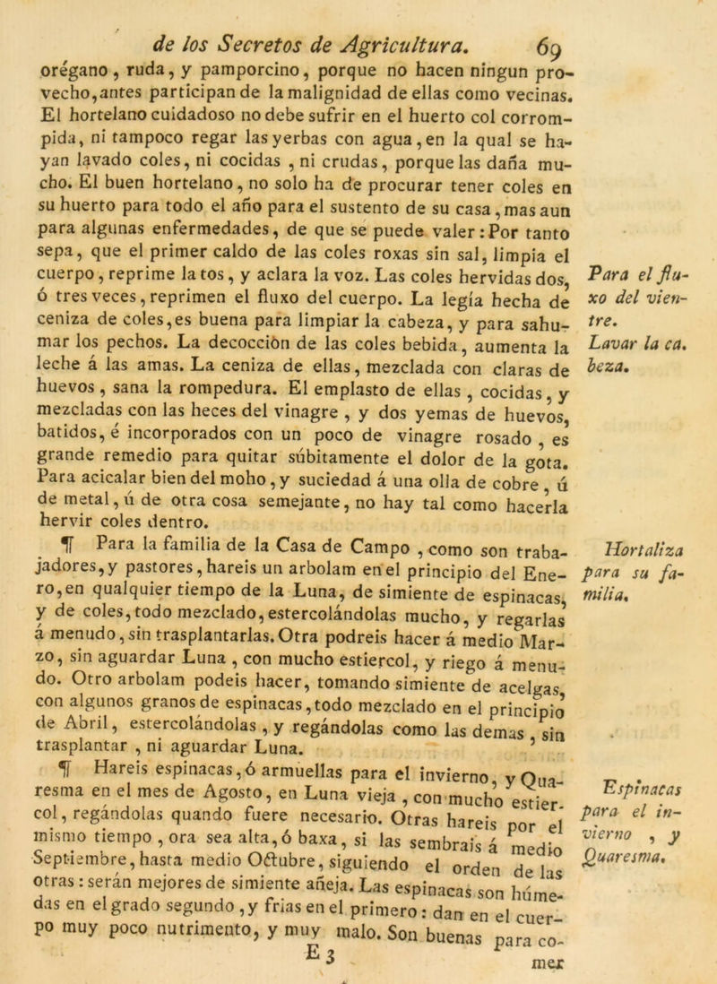 / de los Secret os de Agricultura. 69 orégano, ruda, y pamporcino, porque no hacen ningun pro- vecho,antes participande lamalignidad deellas como vecinas. El hortelano cuidadoso nodebesufrir en el huerto col corrom- pida, ni tampoco regar lasyerbas con agua,en la qual se ha- yan lavado coles, ni cocidas , ni crudas, porque las dana mu- cho. El buen hortelano, no solo ha de procurar tener coles en su huerto para todo el aho para el sustento de su casa, mas aun para algunas enfermedades, de que se puede valer:Por tanto sepa, que el primer caldo de las coles roxas sin sal, limpia el cuerpo, reprime la tos, y aclara la voz. Las coles hervidas dos, ó tres veces, reprimen el fluxo del cuerpo. La legía hecha de ceniza de coles,es buena para limpiar la cabeza, y para sahu- mar los pechos. La decocciòn de las coles bebida, aumenta la leche à las amas. La ceniza de ellas, mezclada con claras de huevos , sana la rompedura. El emplasto de ellas, cocidas y mezcladas con las heces del vinagre , y dos yemas de huevos batidos, é incorporados con un poco de vinagre rosado es grande remedio para quitar subitamente el dolor de la gota. Para acicalar bien del moho, y suciedad 4 una olla de cobre ú de metal, ú de otra cosa semejante, no hay tal como hacerla hervir coles dentro. 1Í Para la família de la Casa de Campo , como son traba- jadores,y pastores, hareis un arbolam en el principio del Ene- ro,en qualquier tiempo de la Luna, de simiente de espinacas y de coles, todo mezcíado, estercolàndolas mucho, y regadas* à menudo, sin trasplantarlas. Otra podreis hacer à medio Mar- zo, sin aguardar Luna , con mucho estiercol, y riego à menu- do. Otro arbolam podeis hacer, tomando simiente de acelgas con algunos granos de espinacas, todo mezcíado en el principio de Abril, estercolàndolas , y regàndolas como las demas sin trasplantar , ni aguardar Luna. 5 * f Hareis espinacas,óarmuellas para el invierno yOua resma en el mes de Agosto, en Luna vieja , con mucho esder col, regàndolas quando fuere necesario. Otras hareis nor el mismo tiempo , ora sea alta,6 baxa, si las sembrais à medio Septiembre, hasta medio Oftubre, siguiendo el orden del otras: seràn mejores de simiente afieja. Las espinacas son hume! das en el grado segundo , y frias en el primero: dan en el cuer P° muy poco nutrimento, y muy malo. Son buenas para co E3 . mex Para el flu- xo del vi en- tre, Lavar la ca, beza. Hort alt za para su fa- mília. Espinacas para el in- vierno , y Quaresma.