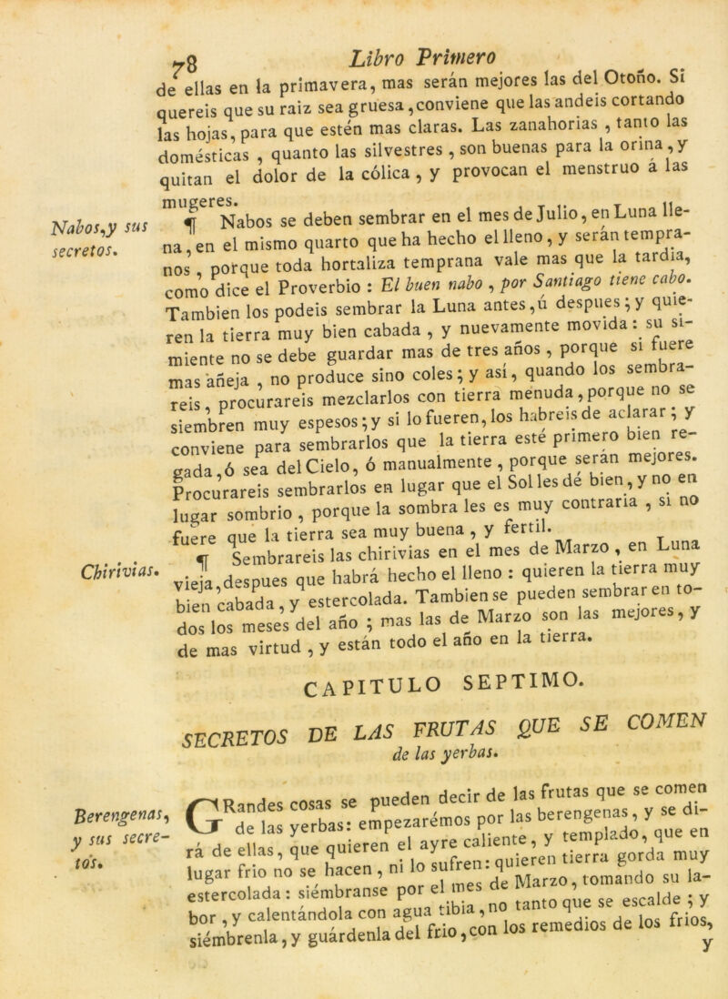 Nabos,y sus secretos. 7g Libro Primero de* ellas en la primavera, mas seran mejores las del Otofío. Si quereis que su raiz sea gruesa ,conviene que las andeis cortando las hoias, para que estén mas claras. Las zanahorias , tamo las domésticas , quanto las silvestres , son buenas para la orina , y quitan el dolor de la eòlica, y provocan el menstruo a las ir Nabos se deben sembrar en el mes de Julio, en Luna lle- na,en el tnismo quarto que ha hecho ellleno, y seran tempra- no< porque toda hortaliza temprana vale mas que la tardia, como dice el Proverbio : Et buen nabo , por Santiago tiene cabo. Tambien los podeis sembrar la Luna antes,u despuesjy quie- ren la tierra muy bien cabada , y nuevamente movida : su st- miente no se debe guardar mas de tres anos, porque s. fuere masaneja no produce sino coles; y asi, quando los reis procurareis mezclarlos con tierra menuda, porque no se siembfen muy esPesos;y si lofueren,los habreisde aclarar; y conviene para sembrarlos que la tierra este primero bien re- gada ó sea delCielo, ó manualmente , porque seran mejores. Procurareis sembrarlos en lugar que el Sol les de bien , y no en Jugar sombrio , porque la sombra les es muy contraria , si no fuere que la tierra sea muy buena , y rerti . «r Sembrareis las chirivias en el mes de Marzo , en Luna Chirivias. Jl habrà hecho el lleno : quieren la tierra muy b en cabada yestercolada. Tambien se pueden sembraren to- dos los meses del afio ; mas las de Marzo son las mejores, y de mas virtud , y estan todo el ano en la tierra. CAPITULO SEPTIMO. SECRETOS DE LAS FRUTAS QUE SE COMEN de las yerbas. Randes cosas se pueden dectr de las ^'y^'di- (j de las yerbas: empezaremos por as J ’ V „ rà de ellas, que quieren e ayre cahente ,^y ^ ’ muy lugar frio no se hacen , ni o sü ' Marzo, tomando su la- estercolada : siembranse por el me ^crqlde * v bor ,y calentàndola con os'remedios de los frios, siémbrenla, y guardenla del fno ,con ios y Berengenas, y sus secre- to's.