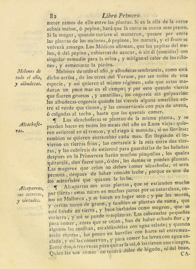 Melones de todo el atio, y albudecas. Alcacbofe- ras. ineter ramos de el!o entre las plantas. Si en la olla de la carne echais melon, ó pepino, barà que la carne se cueza mas presto. Si la muger, quando tuviere el menstruo, pasare por entre las plantas de los melones,ó pepinos, los matarà, y el fruto se volverà amargo. Los Médiços afirman, que las pepitas del me* lon, ú del pepino , cubiertasde azucar, ó sin él (comidas) son singular remedio para la orina , y mitiganel calor de losrino- nes , y esmenuzan la piedra. f Melones de todo el ano,y albudecas sembrareis, como està dicho arriba , de los otros del Verano, por ser todos de una especie, y así quïeren el mismo régimen,solo que estos ma- duran un poco mas en el campo; y por esto quando viereis que fueren gruesos , y amarillos, los cogereis sin golpearlos. las albudecas cogereis quando las viereis alguna amarillez en- tre el verde queriénen, y las conservareis con paja de avena, ó colgadas al tecbo , basta que las querais com^r. «[ Las alcachoferas se plantan de la misma planta, y se rMip'l·lpn harer en todos los meses del ano en Luna vieja: quie- Alcaparras, sus secrelos, y virtudes. :e cojan , ban de haber echado flor, y aldàndolas con agua salada; y quando ! en barriles con harta sal entremez- n v para còrner las lavancon agua ca- ’ j 1 . 1 L -lyinncrre.