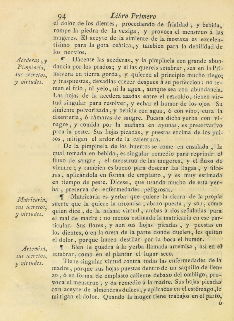 Acederas ,y Pimpinela, sus secretos, y virtudes. Matricaria, sus secretos, y virtudes. Artemisa, secretos, virtudes. 94 L·ibro Primero el dolor de los dientes, procediendo de frialdad , y bebida, rompé la piedra de la vexiga, y provoca el menstruo à las mugeres. El aceyte de la simiente de la mostaza es excelen- tísimo para la gota ceàtica,y tambien para la debilidad de los nerviós. Hàcense las acederas, y la pimpinela con grande abun- dancia por los prados; y si las quereis sembrar , sea en la Pri- mavera en tierra gorda, y quieren al principio mucho riego^ y traspuestas, dexadlas crecer despues à su perfeccion: no te- men el frio , ni yelo, ni la agua, aunque sea con abundancia. Las hojas de la acedera asadas entre el rescoldo, tietien vir- tud singular para resolver, y echar el humor de los ojos. Su simiente polvorizada, y bebida con agua, ó con vino, cura la disenteria, ó camaras de sangre. Puesta dicha yerba con vi- nagre, y comida por la manana en ayunas, es preservativo para la peste. Sus hojas picadas, y puestas encima de los pul- sos , mitigan el ardor de la calentura. De la pimpinela de los huertos se come en ensalada , la qual tomada en bebida, es singular remedio para reprimir el fiuxo de sangre , el menstruo de las mugeres, y el fluxo de vientre ; y tambien es bueno para desecar las llagas , y ulce* ras, aplicàndola en forma de emplasto , y es muy estimada en tiempo de peste. Dícese, que usando mucho de esta yer- ba , preserva de enfermedades peligrosas. Matricaria es yerba que quiere la tierra de la pròpia suerte que la quiere la artemisa , abaxo puesta , y son, como quien dice , de la misma virtud , ambas à dos senaladas para el mal de madre : no menos estimada la matricaria en ese par- ticular. Sus flores, y aun sus hojas picadas , y puestas en los dientes, ó en la oreja de la parte donde duelen, les quitan el dolor, porque hacen destilar por la boca el humor. Bien le quadra à la yerba llamada artemisa , así en el sembrar, como en el plantar el lugar seco. Tiene singular virtud contra todas las enfermedades de la madre, porque sus hojas puestas dentrode un saquillo de lien- zo , ó en forma de emplasto caliente debaxo del ombligo, pro- voca el menstruo , y da remedio à la madre. Sus hojas picadas con aceyte de almendras dulces , y aplicadas en el estómago ,!e mi tigan el dolor. Quando la muger tiene trabajos en el parto,