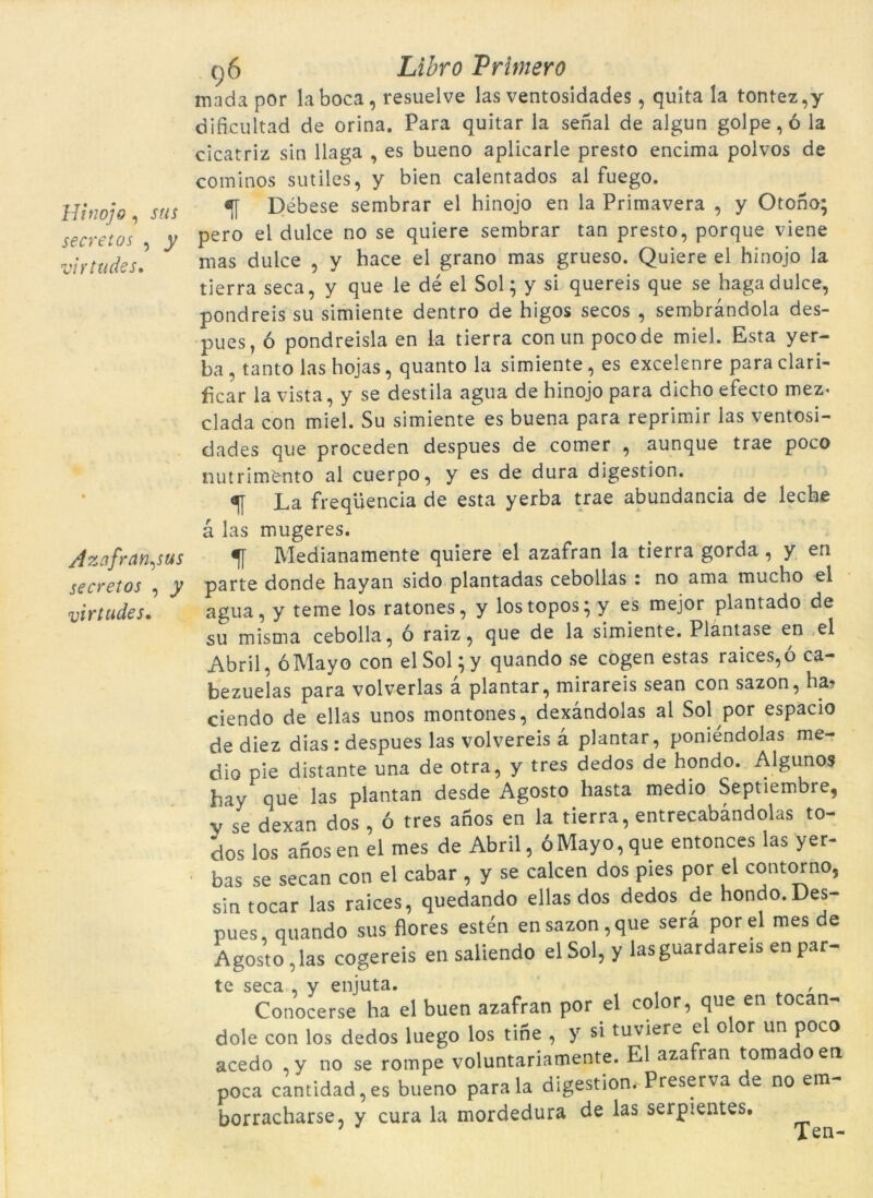 Hinojo , stis secretos , y virtudes, Azafran^us secretos , j virtudes. c)6 LiZrt? Primero mada por la boca, resuelve las ventosidades, quita la tontez,y dificultad de orina. Para quitar la senal de algun golpe,ó la cicatriz sin llaga , es bueno aplicarle presto encima polvos de cominos sutiles, y bien calentados al fuego. ^ Débese sembrar el hinojo en la Primavera , y Otoho; pero el dulce no se quiere sembrar tan presto, porque viene mas dulce , y hace el grano mas grueso. Quiere el hinojo la tJerra seca, y que le dé el Sol; y si quereis que se hagadulce, pondreis su simiente dentro de higos secos , sembràndola des- pues, ó pondreisla en la tierra con un pocode miel. Esta yer- ba, tanto las hojas, quanto la simiente, es excelenre para clari- ficar la vista, y se destila agua de hinojo para dicho efecto mez- clada con miel. Su simiente es buena para reprimir las ventosi- dades que proceden despues de comer , aunque trae poco nutrim'ento al cuerpo, y es de dura digestion. ^ La freqüència de esta yerba trae abundancia de leche à las mugeres. Medianamente quiere el azafran la tierra gorda , y en parte donde hayan sido plantadas cebollas : no ama mucho el agua, y teme los ratones, y lostopos; y es mejor plantado de su misma cebolla, ó raiz, que de la simiente. Plantase en el Abril, óMayo con elSol;y quando se cogen estas raices,ó ca- bezuelas para volverlas à plantar, mirareis sean con sazon, ha, ciendo de ellas unos montones, dexàndolas al Sol por espacio de diez dias : despues las volvereis a plantar, poniéndolas me- dio pie distante una de otra, y tres dedos de hondo. Algunos bay que las plantan desde Agosto hasta medio Septiembre, y se dexan dos , ó tres ahos en la tierra, entrecabandolas to- dos los anos en el mes de Abril, ÓMayo, que entonces las yer- bas se secan con el cabar , y se calcen dos pies por el contorno, sin tocar las raices, quedando ellas dos dedos de hondo. Des- pues, quando sus flores estén en sazon, que sera por el mes de Agosto , las cogereis en saliendo el Sol, y lasguardareis en par- te seca , y enjuta. , Conocerse ha el buen azafran por el color, que en tocan- dole con los dedos luego los tihe , y si tuviere e o or un poco acedo ,y no se rompé voluntariamente. El aza ran toma oen poca cantidad, es bueno para la digestion. Preserva de no em- borracharse, y cura la mordedura de las serpientes. Ten-