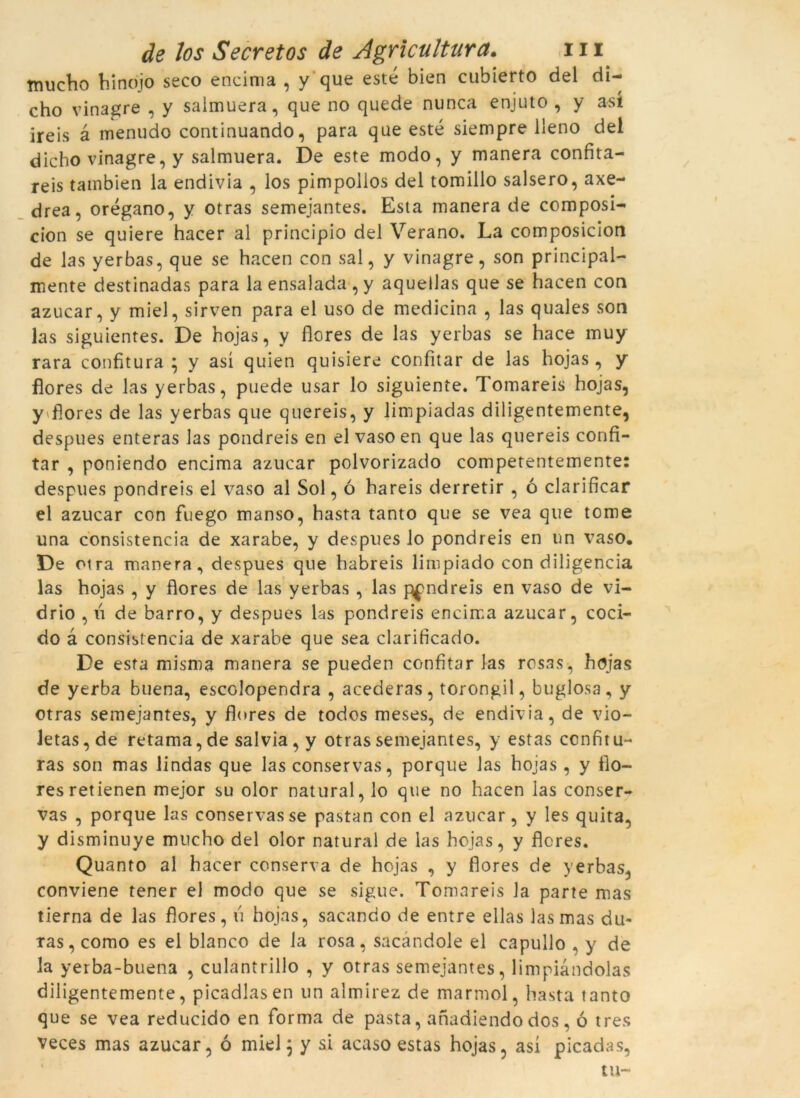 tnucho hinojo seco eneima , y que esté bien cubierto del di- cho vinagre , y salmuera, que no quede nunca enjuto , y así ireis à menudo continuando, para que esté siempre lleno del dicho vinagre, y salmuera. De este modo, y manera confita- reis tainbien la endivia , los pimpollos del tomillo salsero, axe- drea, orégano, y otras semejantes. Esta manera de composi- cion se quiere hacer al principio del Verano. La composicion de las yerbas, que se hacen con sal, y vinagre, son principal- mente destinadas para la ensalada , y aquellas que se hacen con azucar, y miel, sirven para el uso de medicina , las quales son las siguientes. De hojas, y flores de las yerbas se hace muy rara confitura ; y así quien quisiere confitar de las hojas, y flores de las yerbas, puede usar lo siguiente. Tomareis hojas, y flores de las yerbas que quereis, y limpiadas diligentemente, despues enteras las pondreis en el vaso en que las quereis confi- tar , poniendo eneima azucar polvorizado competentemente: despues pondreis el vaso al Sol, ó hareis derretir , ó clarificar el azucar con fuego manso, hasta tanto que se vea que tome una consistència de xarabe, y despues lo pondreis en un vaso. De otra manera, despues que habreis limpiado con diligència las hojas , y flores de las yerbas , las pondreis en vaso de vi- drio , n de barro, y despues las pondreis eneima azucar, coci- do à consistència de xarabe que sea clarificado. De esta misma manera se pueden confitar las rosas, hojas de yerba buena, escolopendra , acederas, torongil, buglosa, y otras semejantes, y flores de todos meses, de endivia, de vio- Jetas,de retama, de salvia, y otras semejantes, y estas confitu- ras son mas lindas que las conservas, porque las hojas , y flo- res retienen mejor su olor natural, lo que no hacen las conser- vas , porque las conservas se pastan con el azucar, y les quita, y disminuye mucho del olor natural de las hojas, y flores. Quanto al hacer conserva de hojas , y flores de yerbas, conviene tener el modo que se sigue. Tomareis la parte mas tierna de las flores, u hojas, sacando de entre ellas las mas du- ras, como es ei blanco de la rosa, sacàndole el capullo , y de la yerba-buena , culantrillo , y otras semejantes, limpiàndolas diligentemente, picadlasen un almirez de marmol, hasta tanto que se vea reducido en forma de pasta, anadiendo dos, ó tres veces mas azucar, ó miel; y si acaso estas hojas, así picadas, tu-