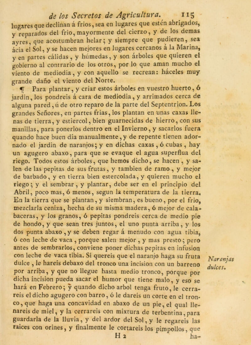 lugares que declinan à frios, sea en lugares que estén abrigados, y reparados del frio, mayormente del cierzo, y de los demas ayres, que acostumbran helar; y siempre que pudieren, sea àcia el Sol, y se hacen mejores en lugares cercanos à la Marina, y en partes càlidas , y húmedas, y son àrboles que quieren el gobierno al contrario de los otros, por lo que aman mucho el viento de mediodia, y con aquello se recrean: hàceles muy grande dano el viento del Norte. Para plantar, y criar estos àrboles en vuestro huerto, 6 jardin, los pondreis à cara de mediodia, y arrimados cerca de alguna pared, ú de otro reparo de la parte del Septentrion. Los grandes Senores, en partes frias, los plantan en unas caxas lle- nas de tierra, y estiercol, bien guarnecidas de hierro, con sus manillas, para ponerlos dentro en el Invierno, y sacarlos fuera quandc hace buen dia manualmente, y de repente tienen ador- nado el jardin de naranjos; y en dichas caxas , ó cubas, hay un agugero abaxo, para que se evaque el agua supèrflua del riego. Todos estos àrboles, que hemos dicho, se hacen , y sa- len de las pepitas de sus frutas, y tambien de ramo , y mejor de barbado, y en tierra bien estercolada, y quieren mucho el riego; y el sembrar, y plantar, debe ser en el principio del Abril, poco mas, ó menos, segun la temperatura de la tierra. En la tierra que se plantan, y siembran, es bueno, por el frio, mezclarla ceniza, hecha de su misma madera, ó mejor de cala- baceras, y los granos, ó pepitas pondreis cerca de medio pie de hondo, y que sean tres juntos, el uno punta arriba, y los dos punta abaxo ,y se deben regar à menudo con agua tibia, ó con leche de vaca , porque salen mejor , y mas presto; pero antes de sembrarlos, conviene poner dichas pepitas en infusion con leche de vaca tibia. Si quereis que el naranjo haga su fruta dulce , le hareis debaxo del tronco una incision con un barreno por arriba, y que no llegue hasta medio tronco, porque por dicha incision pueda sacar el humor que tiene malo, y eso se harà en Febrero; y quando dicho arbol tenga fruto, le cerra- reis el dicho agugero con barro, ó le dareis un corte en el tron- co, que haga una concavidad en abaxo de un pie, el qual lle- nareis de miel, y la cerrareis con mixtura de terbentina,para guardaria de la lluvia, y del ardor del Sol, y le regareis las raices con orines, y finalmente le cortareis los pimpollos, que H 2 ha- Naranjas dulces.