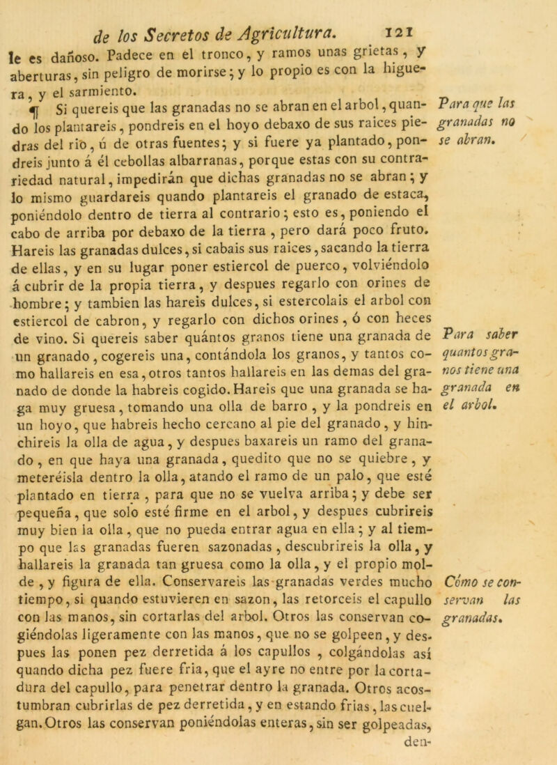 le es danoso. Padece en el tronco, y ramos unas grietas , y aberturas, sin peligro de morirse; y lo propio es con la higue- ra, y el sarmiento. Si quereis que las granadas no se abran en el arbol, quan- Vara que las do los plantareis, pondreis en el hoyo debaxo de sus raices pie- granadas no dras del rio, u de otras fuentes; y si fuere ya plantado, pon- se abran. dreis junto à él cebollas albarranas, porque estas con su contra- riedad natural, impediran que dichas granadas no se abran ; y lo mismo guardareis quando plantareis el granado de estaca, poniéndolo dentro de tierra al contrario; esto es,poniendo el cabo de arriba por debaxo de la tierra , pero dara poco fruto, Hareis las granadas dulces, si cabais sus raices, sacando la tierra de ellas, y en su lugar poner estiercol de puerco, volviéndolo à cubrir de la pròpia tierra, y despues regarlo con orines de hombre; y tambien las hareis dulces, si estercolais el arbol con estiercol de cabron, y regarlo con dichos orines , ó con heces de vino. Si quereis saber quantos granos tiene una granada de Para saler un granado, cogereis una, contandola los granos, y tantos co- quantos gra- mo hallareis en esa,otros tantos hallareis en las demas del gra- nos tiene una nado de donde la habreis cogido. Hareis que una granada se ha- granada en ga muy gruesa, tomando una olla de barro , y la pondreis en el arbol. un hoyo, que habreis hecho cercano al pie del granado, y hin- chireis la olla de agua, y despues baxareis un ramo del grana- do , en que haya una granada, quedito que no se quiebre, y meteréisla dentro la olla,atando el ramo de un palo, que esté plantado en tierra , para que no se vuelva arriba; y debe ser pequena, que solo esté firme en el arbol, y despues cubrireis muy bien la olla,. que no pueda entrar agua en ella; y al tiem- po que las granadas fueren sazonadas , descubrireis la olla, y hallareis la granada tan gruesa como la olla, y el propio mol- de , y figura de ella. Conservareis las granadas verdes mucho Como se con- tiempo, si quando estuvieren en sazon, las retorceis el capullo servan las con las manos, sin cortarlas del arbol. Otros las conservan co- granadas• giéndolas ligeramente con las manos, que no se golpeen,y des- pues las ponen pez derretida à los cnpullos , colgàndolas así quando dicha pez fuere fria, que el ayre no entre por la corta- dura del capullo, para penetrar dentro la granada. Otros acos- tumbran cubrirlas de pez derretida, y en estando frias, las cuel- gan.Otros las conservan poniéndolas enteras,sin ser golpeadas, den-