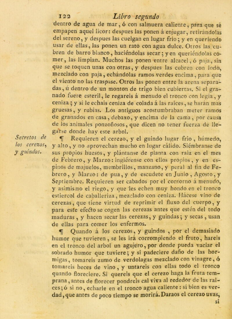 Secretos de los cerezos, y guindos. 122 Libro segundo dentro de agua de mar, ó con salmuera caliente, para que se empapen aquel licor: despues las ponen à enjugar, retiràndolas del sereno, y despues las cuelgan en lugar frio; y en queriendo usar de ellas, las ponen un rato con agua dulce. Otros las cu- bren de barro blanco, haciéndolas secar; yen queriendolas cò- rner, las limpian. Muchos las ponen entre alcacel, ó pa ja, sin que se toquen unas con otras, y despues las cubren con lodo, mezclado con paja, echàndolas ramos verdes encima, para que el viento no las traspase. Otros las ponen entre la arena separa- das,ú dentro de un monton de trigo bien cubiertas. Si el gra- nado fuere esteril, le regareis à menudo el tronco con legía, y ceniza ; y si le echais ceniza de colada a las raices, se haràn mas gruesas, y rubias. Los antiguos acostumbraban meter ramos de granados en casa, debaxo, y encima de la cama, por causa de los animales ponzonosos, que dicen no tener fuerza de lle- ga rse donde hay este arbol. Requieren el cerezo, y el guindo lugar frio , humedo, y alto, y no aprovechan mucho en lugar càlido. Siémbranse de sus propios huesos, y plantanse de planta con raiz en el mes de Febrero, y Marzo: ingiérense con ellos propios, y en es- pinós de majuelos, membrillos, manzano, y peral al fan de Fe- brero, y Marzo: de pua, y de escudete en Junio , Agosto, y Septiembre, Requieren ser cabados por el contorno à menudo, y asimismo el riego, y que les echen muy hondo en el tronco estiercol de caballeriza, mezclado con ceniza. Hacese vino de cerezas, que tiene virtud de reprimir el fluxo del cuerpo, y para esfe efe&o se cogen las cerezas antes que estén del todo maduras , y hacen secar las cerezas, y guindas; y secas , usan de ellas para comer los enfermos. Quando à los cerezos, y guindos , por el demasiado humor que tuvieren , se les irà corrompiendo el fruto, hareis en el tronco del arbol un agujero,por donde pueda vaciar el sobrado humor que tuviere; y si padeciere dano de las hor- migas, tomareis zumo de verdolagas mezclado con vinagre, ò tomareis heces de vino , y untareis con ellas todo el tronco quando floreciere. Si quereis que el cerezo haga la fruta tem- prana,antes de florecer pondreis cal viva al rededor de las rai- ces ; ó si no, echarle en el tronco agua caliente : sí bien es ver- dad, que antes depoco tiempo se morirà. Daraos el cerezo uvas,