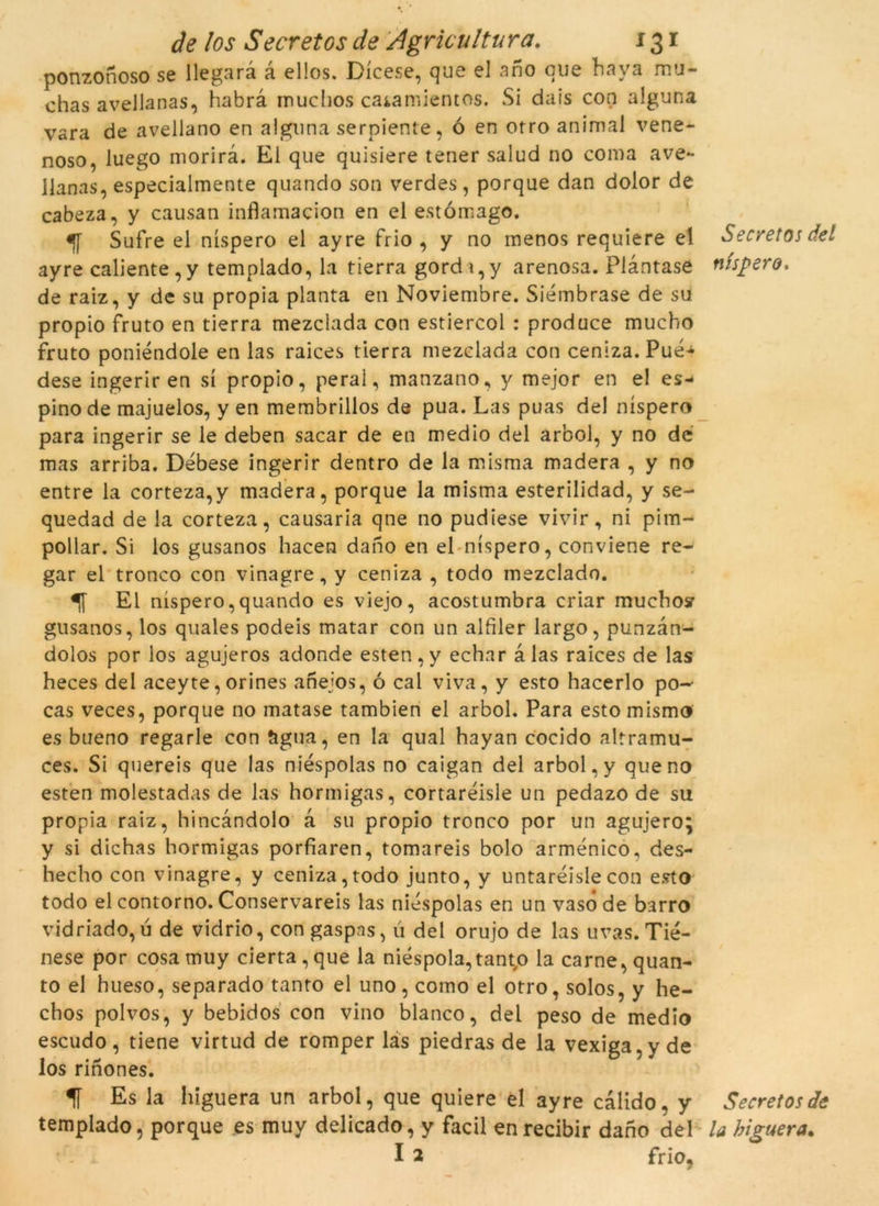 ponzonoso se llegarà à ellos. Dícese, que el ano que bava mu- chas avellanas, habrà muchos catamientos. Si dais coq alguna vara de avellano en alguna serpiente, ó en orro animal vene- noso, luego morirà. Ei que quisiere tener salud no coma ave- llanas, especialmente quando son verdes, porque dan dolor de cabeza, y causan inflamacion en el estómago. Sufre el níspero el ayre frio , y no menos requiere el ayre caliente,y templado, la tierra gorda,y arenosa. Píàntase de raiz, y de su pròpia planta en Noviembre. Siémbrase de su propio fruto en tierra mezclada con estiercol : produce mucbo fruto poniéndole en las raices tierra mezclada con ceniza. Pué- dese ingeriren sí propio, peral, manzano, y mejor en e! es* pino de majuelos, y en membrillos de pua. Las puas del níspero para ingerir se le deben sacar de en medio del ar'ool, y no dé mas arriba. Débese ingerir dentro de la misma madera , y no entre la corteza,y madera, porque la misma esterilidad, y se- quedad de la corteza, causaria qne no pudiese vivir, ni pim- pollar. Si los gusanos hacen dano en el níspero, conviene re- gar el tronco con vinagre, y ceniza , todo mezclado. El níspero,quando es viejo, acostumbra criar muchosr gusanos, los quales podeis matar con un alíiler largo, punzàn- dolos por los agujeros adonde esten , y echar à las raices de las heces del aceyte,orines anejos, ó cal viva, y esto hacerlo po-- cas veces, porque no matase tambien el arbol. Para estomismo es bueno regarle con àgua, en la qual hayan cocido altramu- ces. Si quereis que las niéspolas no caigan del arbol, y que no esten molestadas de las hormigas, cortaréisle un pedazo de su pròpia raiz, hincàndolo à su propio tronco por un agujero; y si dichas hormigas porfiaren, tomareis bolo arménico, des- hecho con vinagre, y ceniza,todo junto, y untaréislecon esto todo el contorno. Conservareis las niéspolas en un vasode barro vidriado, u de vidrio, con gaspns, ú del orujo de las uvas. Tié- nese por cosamuy cierta,que la niéspola,tanto la carne,quan- to el hueso, separado tanto el uno, como el otro, solos, y he- chos polvos, y bebidos con vino blanco, del peso de med io escudo, tiene virtud de romper las piedras de la vexiga.y de los rinones. f Es la higuera un arbol, que quiere el ayre càlido. y templado, porque es muy delicado, y facil enrecibir dano del I 2 frio, Secretos del níspero. Secret os de la higuera.