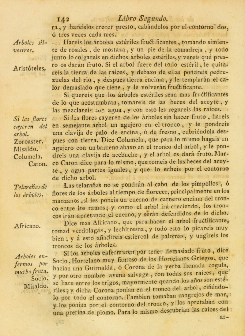 Arboles sil- vestres, Aristóteles. Si las flores cayeren del arbol, Zoroaster. Misaldo. Columela. Cat on. Telar anas de los arboles. Africano. Arboles en- fermos por titucha fruta. Socio. Misaldo. 142 Libro Segando. ra, y hareislos crecer presto, cabandolos por el contorno dos, ó tres veces cada mes. Hareis los arboles estériles fruftificantes, tomando simien- te de rosales , de mostaza, y un pie de la comadreja , y todo junto locolgareis en dicbos arboles estériles,y vereis qué pres- to os daran fruto. Si el arbol fuere del todo estèril, le quita- reis la tierra de las raices, y debaxo de ellas pondreis pedre- zuelas del rio , y despues tierra encima, y le templaràn el ca- lor demasiado que tiene , y le volveràn frudtificante. Si quereis que los arboles estériles sean mas fruétificantes de lo que acostumbran, tomareis de las heces del aceyte , y las mezclareh c»»n agua , y con esto les regareis las raices. Si ks flores cayeren de los arboles sin hacer fruto , hareis en semejante arbol un agujero en el tronco , y le pondreis una clavija de palo de encina, ú de fresno , cubriéndola des- pues con tierra. Dice Columela, que para lo mismo hagais un agujero con unbarreno abaxo en el tronco del arbol, y le pon- dreis una clavija de acebuche , y el arbol os darà fruto. Mar- co Caton dice para lo mismo, que tomeis de las heces del acey- te , y agua partes iguales, y que lo echeis por el contorno de dicho arbol. Las telaranas no se pondràn al cabo de los pimpollos , ó flores de los arboles altiempo de florecer,principalmente en los manzanos,si les poneis un cuerno de carnero encima del tron- co entre los ramos; y como el a^rbol irà creciendo, los tron- cos iran apretando el cuerno, y seran defendidos de lo dicho. Dice mas Africano, que para hacer el arbol fruCtihcantey tomad verdolagas, y lechitresna, y todo esto lo picareis muy bien ; v 4 esto anadireis estiercol de palomas, y ungireis los troncos de los arboles... Si los arboles enferm'.aren por tener demasiado fruto , dice Socio, Hortelano muy famoso de los Hortelanos Griegos, que hacianuna Guirnalda, ó Corona de la yerba llamada cogula, y por otro nombre avena salvage , con todas sus j*aLes, que se hace entre los trigos, mayormente quando los afios son este- riles ;-y dicha Corona ponian en el tronco del arbol, cinen o- lo por todo el contorno. Tambien tomaban cangrejos e mar, y los ponian por el contorno del tronco, y los apreta an con una pretina de plomo. Para lo mismo descubrian las raices del