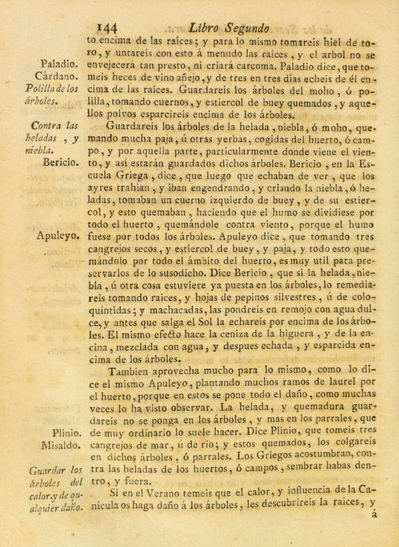 Paladio. Càrdano. Polillade los àrboles. Contra las heladas , y niebla. Bericio. Apuleyo. Plinio. Misaldo. Guardar los àrboles del calor.y de qu- al qui er dano. ï44 . Libro Segundo to encima de ías raices; y para lo mismo tomareis hiel de to- ro, y untareis con esto à menudo las raices , y el arbol no se envejecerà tan presto, ni criarà carcoma. Paladio dice, que to- meis heces de vinoanejo,y de tres en tres dias echeis de él en- cima de las raices. Guardareis los àrboles del moho , ó po- lilla, tomando cuernos, y estiercol de buey quemados , y aque- llos polvos esparcireis encima de los àrboles. Guardareis los àrboles de la helada , niebla, ó moho, que- mando mucha paja, ú otras yerbas, cogidas del huerto, ó cam- po, y por aquella parte, particuiarmente donde viene el vien- to, y así estaràn guardados dichos àrboles. Bericio , en la Es- cuela Griega , dice , que luego que echaban de ver , que los ayres trahian , y iban engendrando, y criando la niebla, ó he- ladas, tomaban un cuerno izquierdo de buey, y de su estier- col, y esto quemaban , haciendo que el hutno se dividiese por todo el huerto , quemàndole contra viento, porque el humo fuese por todos los àrboles. Apuleyo dice , que tomando tres cangrejos secos, y estiercol de buey, y paja, y todo esto que- màndolo por todo el àmbito del huerto, esmuy util para pre- servarlos de lo susodicho. Dice Bericio , que si la helada,nie- bla , ii otra cosa estuviere ya puestaen los àrboles,lo remedia- reis tomando raices, y hojas de pepinos silvestres, 11 de colo- quíntidas; y machacadas, las pondreis en remojo con aguadul- ce, y antes que salga el Sol la echareis por encima de los àrbo- les. El mismo efeéto hace la ceniza de la higuera , y de la en- cina, mezclada conagua, y despues echada , y esparcida en- cima de los àrboles* Tambien aprovecha mucho para lo mismo, como lo di- ce el mismo Apuleyo, plantando muchos ramos de laurel por el huerto, porque en estos se pone todo el dano, como muchas veces lo ha visto observar. La helada, y quemadura guar- dareis no se ponga en los àrboles, y mas en los parrales, que de muy ordinario lo suele hacer. Dice Plinio, que tomeis tres cangrejos de mar, 11 de rio; y estos quemados, los colgareis en dichos àrboles, ó parrales. Los Griegos acostumbran, con- tra las heladas de los huertos, ó campos , sembrar habas den- tro, y fuera. , Si en el Verano temeis que el calor, y influencia de la Ca- nícula oshaga dano à los àrboles, les descubrireis la raices, y à