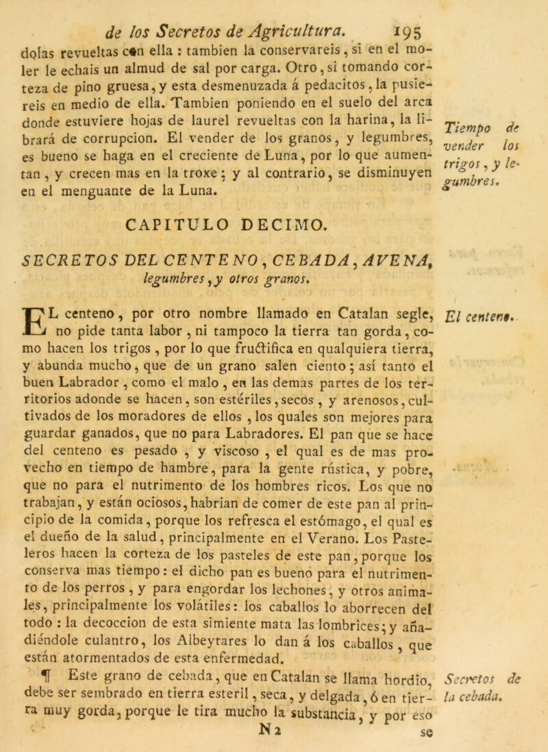 dolas revueltas c$n ella : tambien la conservareis , si en el mo- ler le echais un almud de sal por carga. Otro,si tomando cor- teza de pino gruesa,y esta desmenuzada à pedacitos,la pusie- reis en medio de ella. Tambien poniendo en el suelo del arca donde estuviere hojas de laurel revueltas con la harina, la li- brara de corrupcion. El vender de los granos, y legumbres, es bueno se haga en el creciente de Luna, por lo que aumen- tan, y crecen mas en la troxe; y al contrario, se disminuyen en el menguante de la Luna. CAPITULO DECIMO. SECRETOS DEL CENTENO, CERADA, AVENA, legumbres ,y otros granos. EL centeno, por otro nombre llamado en Catalan segle, no pide tanta labor , ni tampoco la tierra tan gorda, co- mo hacen los trigos , por lo que fructifica en qualquiera tierra, y abunda mucho, que de un grano salen ciento; así tanto el buen Labrador , como el malo , en las demas partes de los ter- titorios adonde se hacen, son estériles,secos , y arenosos, cul- tivados de los moradores de ellos , los quales son mejores para guardar ganados, que no para Labradores. El pan que se hace del centeno es pesado , y viscoso , el qual es de mas pro- vecho en tiempo de hambre, para la gente rústica, y pobre, que no para el nutrimento de los hombres ricos. Los que no trabajan, y estan ociosos,habrian de comer de este pan al prin- cipio de la comida, porque los refresca el estómago, el qual es el duerío de la salud, principalmente en el Verano. Los Paste- leros hacen la corteza de los pasteles de este pan, porque los conserva mas tiempo: el dicho pan es bueno para el nutrimen- to de los perros , y para engordar los lechones, y otros anima- les, principalmente los volàtiles: los caballos lo aborrecen del todo : la decoccion de esta simiente mata las lombrices;y ana- diéndole culantro, los Aibeytares lo dan à los caballos, que estan atormentados de esta enfermedad. 1Í Este grano de cebada, que en Catalan se llama hordio debe ser sembrado en tierra esteril, seca, y delgada ó en tier- ra muy gorda, porque le tira mucho la substància ,’y por eso Tiempo de vender los trigos, y le' gumbres. El centen$. Secretos de la cebada.