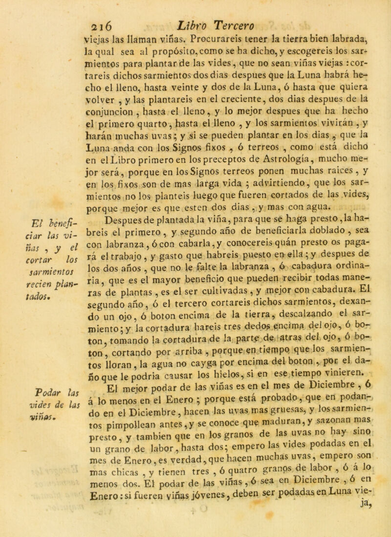 El benefi- ciar las vi- nas j y el cortar los sarmientos re cl en plan- tades. Podar las vides de las vinas. 1216 Libro Tercero viejas las llaman vinas. Procurareis tener la tierrabien labrada, la qual sea al propósito,como se ha dicho, y escogereis los sar- mientos para plantar de las vides, que no sean vinas viejas :cor- tareis dichos sarmientos dos dias despues que la Luna habrà he- cho el lleno, hasta veinte y dos de la Luna, ó hasta que quiera volver , y las plantareis en el creciente, dos dias despues de la conjuncion , hasta el lleno, y lo mejor despues que ha hecho el primero quarto, hasta el lleno , y los sarmientos viviràn , y haràn muchas uvas; y si se pueden plantar en los dias 9 que la Luna anda con los Signos fixos , ó terreos , como està dicho en el Libro primero en lospreceptos de Astrologia, mucho me- jor serà, porque en los Signos terreos ponen muchas raices , y en los.fixos son de mas larga vida ; advirtiendo, que los sar- mientos no los planteis luego que fueren cortados de las vides, porque mejor es que esten dos dias , y mas con agua. Despues de plantada la vina, para que se haga presto, la ha- breis el primero , y segundo ano de beneficiaria doblado , sea con labranza , ó con cabarla,y conocereis quan presto os paga- rà el trabajo , y gasto que habreis puesto en ella ;.y despues de los dos anos , que no le falte la labranza , ó cabadura ordinà- ria, que es el mayor beneficio que pueden recibir todas mane- ras de plantas , es el ser cultivadas , y mejor con cabadura. El segundo ano, ó el tercero cortareis dichos sarmientos, dexan- do un ojo, ó botonencima de la tierra, descalzando el sar- miento; y lacortadura hareis tres dedos encima del ojo, ó bo- ton, tomando la cortadura de la parte de atras del ojo, o bo- ton, cortando por arriba , porque en tiempo que los sarmien- tos lloran , la agua no cayga por encima del boton , por el da- no que le podria causar los hielos, si en ese tiempo vinieren. El mejor podar de las vinas es en el mes de Diciembre , 6 à lo menos en el Enero ; porque està probado, que en podan- do en el Diciembre, hacen las uvas mas gruesas, y los sarmien- tos pimpollean antes,y se conoce que maduran,y sazonan mas presto, y tambien que en los granos de las uvas no hay sino un grano de labor, hasta dos; emperò las vides podadas en el mes de Enero,es verdad,que hacen muchas uvas, emperò son mas chicas , y tienen tres , ó quatro granos de labor , o a lo menos dos. El podar de las vinas, 6 sea en Diciembre , o en Enero: si fueren vinas jóvenes, deben ser podadas en Luna vie- Ja>