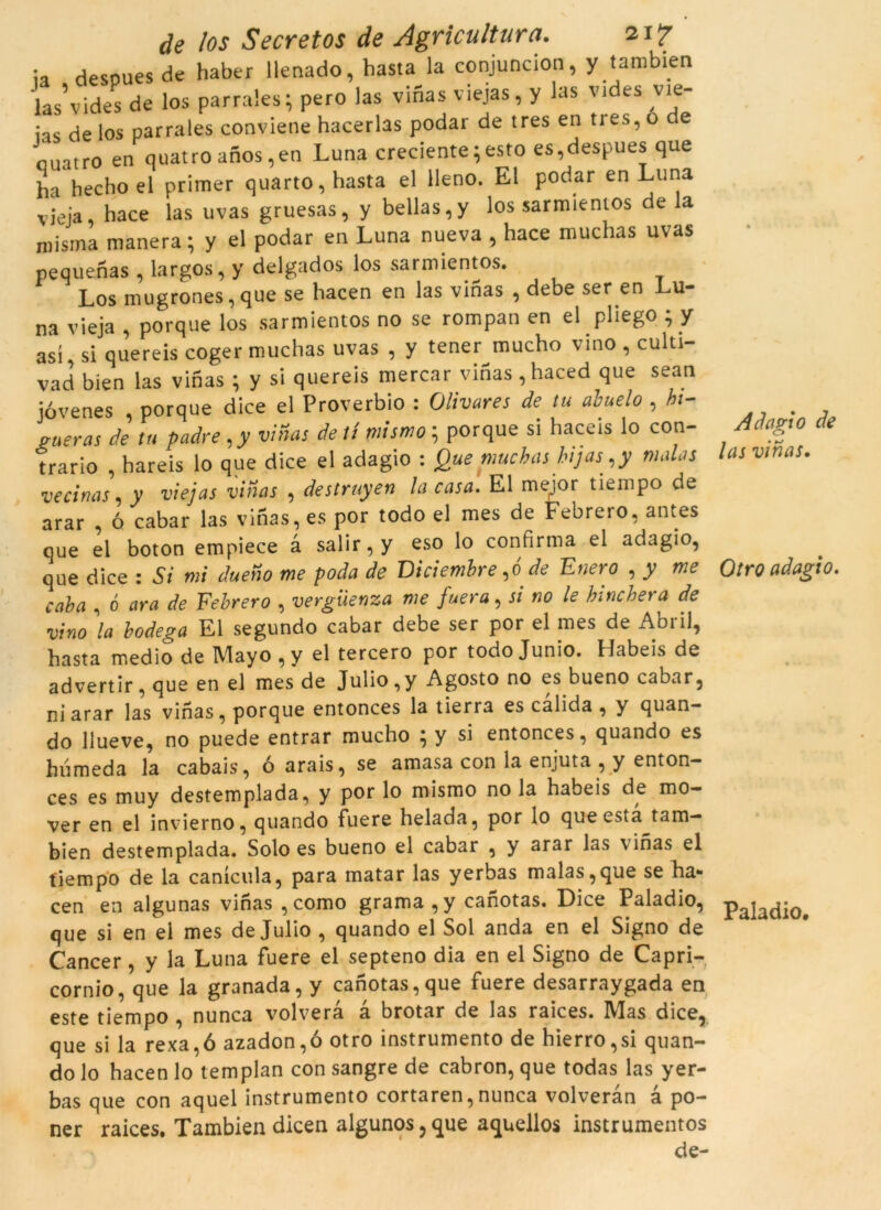 ia despues de haber llenado, hasta la conjuncion, y tambien las’vides de los parrales; pero las vinas viejas, y las vides vie- ias de los parrales conviene hacerlas podar de tres en tres, o e nuatro en quatro anos,en Luna creciente 5 esto es,despues que ha hecho el primer quarto, hasta el lleno. El podar en Luna vicia, hace las uvas gruesas, y bellas,y los sarmientos de la niisma manera; y el podar en Luna nueva , hace muchas uvas pequenas , largos, y delgados los sarmientos. Los mugrones, que se hacen en las vinas , debe ser en Lu- na vieja , porque los sarmientos no se rompan en el püego ; y así si quereis coger muchas uvas , y tener mucho vino , culti- vad bien las vinas ; y si quereis mercar vinas , haced que sean jóvenes , porque dice el Proverbio : Olivares de tu àbuelo , hi- gueras de tu padre,y vinas de tí mismo ; porque si haceis lo con- trario , hareis lo que dice el adagio : Que muchas hijas,y malas vecinas, y viejas vinas , destruyen la casa. El mejor tiempo de arar , ó cabar las vinas, es por todo el mes de Febrero, antes que el boton empiece à salir, y eso lo confirma el adagio, que dice : Si mi dueno me poda de Diciemhre,ó de Enero , y me caha , ó ara de Eehrero , vergüenza me fuera, si no le hinchera de vino la bodega El segundo cabar debe ser por el mes de Abril, hasta medio de Mayo , y el tercero por todo Junio. Habeis de advertir, que en el mes de Julio ,y Agosto no esbueno cabar, ni arar las vinas, porque entonces la tierra es calida , y quan- do llueve, no puede entrar mucho ; y si entonces, quando es humeda la cabais, ó arais, se amasa con la enjuta , y enton- ces es muy destemplada, y por lo mismo no la habeis de mo- ver en el invierno, quando fuere helada, por lo que esta tam- bien destemplada. Solo es bueno el cabar , y arar las vinas el tiempo de la canícula, para matar las yerbas malas,que se ha- cen en algunas vinas , como grama,y canotas. Dice Paladio, que si en ei mes de Julio , quando el Sol anda en el Signo de Càncer, y la Luna fuere el septeno dia en el Signo de Capri- cornio, que la granada, y canotas,que fuere desarraygada en este tiempo , nunca volvera à brotar de las raices. Mas dice, que si la rexa,ó azadon,ó otro instrumento de hierro,si quan- do lo hacen lo templan con sangre de cabron, que todas las yer- bas que con aquel instrumento cortaren, nunca volveràn a po- ner raices. Tambien dicen algunos,que aquellos instrumentos de- Adagio de las vinas. Otro adagio. Paladio.