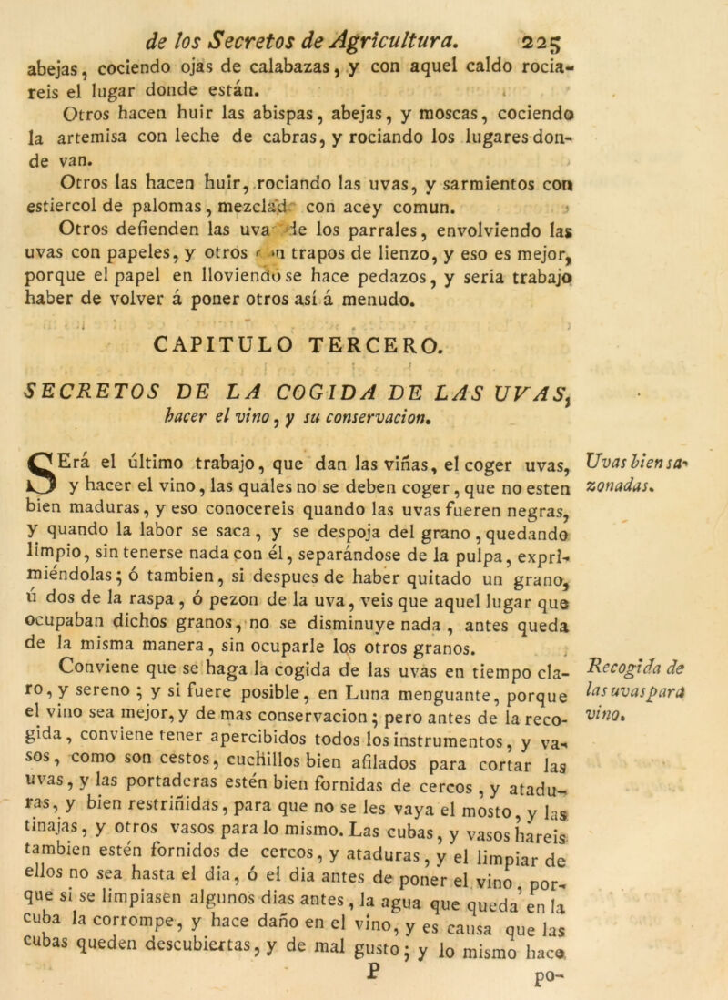 abejas, cociendo ojas de calabazas, y con aquel caldo rocia- reis el lugar donde estan. Otros hacen huir las abispas, abejas, y moscas, cociendo la artemisa con leche de cabras, y rociando los lugares don- de van. Otros las hacen huir, rociando las uvas, y sarmientos con estiercol de palomas , mezclad: con acey comun. .5 Otros defíenden las uva le los parrales, envolviendo las uvas con papeles, y otros r »n trapos de lienzo, y eso es mejor, porque el papel en lloviendose hace pedazos, y seria trabajo haber de volver à poner otros así à menudo. /i • .1 : \ < j CAPITULO TERCERO. SECRETOS DE LA COGIDA DE LAS UVAS} hacer el vino, y su conservacion. SEra el ultimo trabajo, que dan las vinas, el coger uvas, y hacer el vino, las quales no se deben coger, que no esten bien maduras, y eso conocereis quando las uvas fueren negras, y quando la labor se saca, y se despoja del grano , quedando limpio, sin tenerse nada con él, separandose de la pulpa, exprl- miéndolas; ó tambien, si despues de haber quitado un grano, ú dos de la raspa , ó pezon de la uva, veis que aquel lugar que ocupaban dichos granos, no se disminuye nada , antes queda de la misma manera, sin ocuparle los otros granos. Conviene que se haga la cogida de las uvas en tiempo cla- ro, y sereno ; y si fuere posible, en Luna menguante, porque el vino sea mejor, y de mas conservacion ; pero antes de la reco- gida, conviene tener apercibidos todos los instrumentos, y va-» sos, como son cestos, cuchillos bien afilados para cortar las uvas, y las portaderas estén bien fornidas de cercos , y atadu- ras, y bien restrinidas, para que no se les vaya el mosto, y las tinajas, y otros vasos para lo mismo. Las cubas, y vasos hareis tambien estén fornidos de cercos, y ataduras, y el limpiar de ellos no sea hasta el dia, ó el dia antes de poner el vino por- que si se limpiasen algunos dias antes, la agua que queda en h cuba la corrompé, y hace dafio en el vino, y es causa que las cubas queden descubrertas, y de mal gusto; y lo mismo hacs. Uvas bien sa-* zonadas. Re cogida de lasuvaspara vi fio»