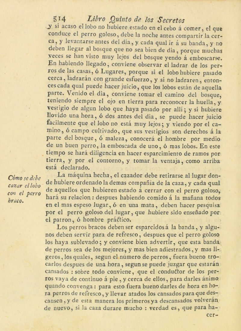 Cómo se debe cazar ellobo con el perro hraco. 5T4 Libro Quinto de los Secret os y si acaso el lobo no hubiere estado en el cebo à còrner, el que conduce el pei ro goloso, debe la noche antes compartir la cer- ca, y levantarseantes del dia, y cada qual ir a su banda, y no deben liegar al bosque que no sea bien de dia, porque muchas veces se han visto muy lejos del bosque yendo à emboscarse. En habiendo llegado, conviene observar el ladrar de los per- ros de las casas, ó Lugares, porque si el lobo hubiere pasado cerca, ladraran con grande esfuerzo, y si no ladraren, enton- ces cada qual puede hacer juicio, que los lobos estan de aquella parte. Venido el dia, conviene tomar el camino del bosque, teniendo siempre el ojo en tierra para reconocer la huella, y vestigio de algun lobo que haya pasado por allí ^ y si hubiere llovido una hora, ó dos antes del dia, se puede hacer juicio facilmente que el lobo no està muy lejos* y viendo por el ca- mino, ó campo cultivado, que sus vestigios son derechos à la parte del bosque, ó maleza, conocerà el hombre por medio de un buen perro, la emboscada de uno, ó mas lobos. En este tiempo se harà diligència en hacer esparcimiento de ramos por tierra, y por el contorno, y tomar la ventaja, como arriba està declarado. } La màquina hecha, el cazador debe retirarse al lugar don- de hubiere ordenadola demas compahía de la caza, y cada qual de aquellos que hubieren estado à cerrar con el perro goloso, harà su relacion: despues habiendo comido à la manana todos en el mas espeso lugar, ó en una mata, deben hacer pesquisa por el perro goloso del lugar, que hubiere sido ensenado por el patron, ó hombre prà&ico. Los perros braços deben ser esparcidosà la banda, y algu- nos deben servir para de refresco, despues que el perro goloso los haya sublevado; y conviene bien advertir, que esta banda, de perros sea de los mejores, y mas bien adiestrados ,y mas li- geros, los quales, segun el número de perros, fuera bueno tro- carlos despues de una hora, segun se puede juzgar que estaran cansados : sobre todo conviene, que el conduóïor de los per- ros vaya de continuo à pie , y cerca de ellos, para daries ànimo quando convenga : para esto fuera bueno daries de hora en ho- ra perros de refresco, y llevar atados los cansados para que des- cansen , y de esta manera los primeros ya descansados volveran de nuevo, si la caza duraré mucho : verdad es, que para ha- cer-